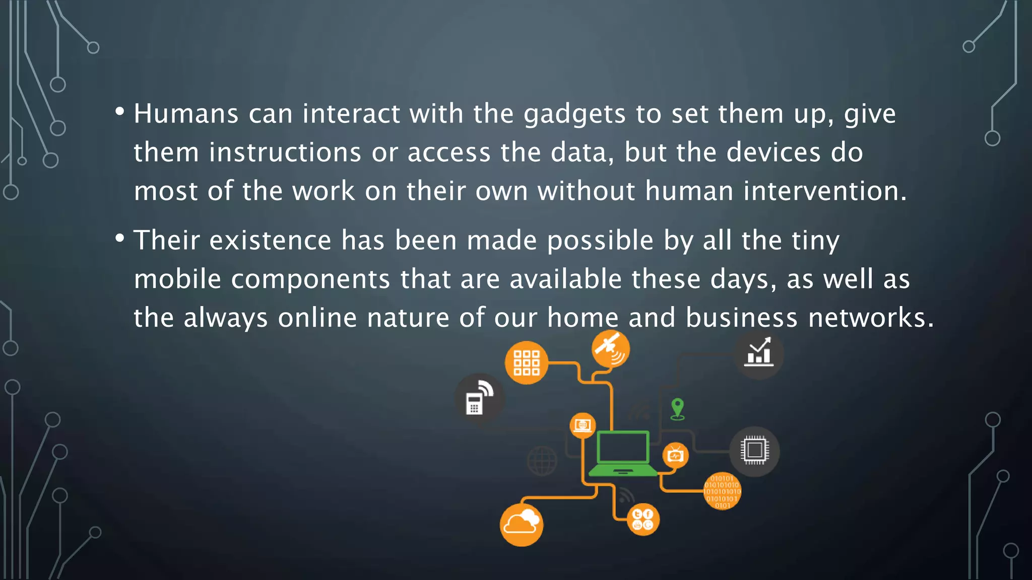 • Humans can interact with the gadgets to set them up, give
them instructions or access the data, but the devices do
most of the work on their own without human intervention.
• Their existence has been made possible by all the tiny
mobile components that are available these days, as well as
the always online nature of our home and business networks.
 