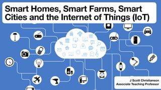 Smart Homes, Smart Farms, Smart
Cities and the Internet of Things (IoT)
J Scott Christianson
Associate Teaching Professor
 