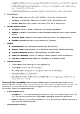 • Descriptive Analytics: Involves summarizing and describing historical data to understand what has happened.
• Predictive Analytics: Utilizes statistical algorithms and machine learning models to make predictions about
future events based on historical data.
• Prescriptive Analytics: Recommends actions to optimize outcomes based on analysis and predictions.
5. Data Visualization:
• Charts and Graphs: Representing data visually to facilitate understanding and interpretation.
• Dashboards: Consolidating and displaying key metrics and insights in a centralized interface.
• Interactive Tools: Allowing users to explore and interact with the data for deeper analysis.
6. Challenges in Big Data Analysis:
• Data Quality: Ensuring the accuracy, completeness, and reliability of large datasets.
• Scalability: Handling the increasing volume of data and scaling computational resources to meet processing
demands.
• Security and Privacy: Safeguarding sensitive data and ensuring compliance with privacy regulations.
• Complexity: Dealing with the diversity of data types, sources, and formats.
7. Use Cases:
• Business Intelligence: Extracting insights to inform business decision-making.
• Healthcare Analytics: Analyzing patient data for personalized treatment plans and predictive medicine.
• Financial Fraud Detection: Identifying patterns indicative of fraudulent activities.
• Supply Chain Optimization: Analyzing data to enhance efficiency and reduce costs in the supply chain.
• Social Media Analytics: Analyzing user behavior and sentiment on social media platforms.
8. Tools and Technologies:
• Apache Hadoop: Distributed storage and processing framework.
• Apache Spark: In-memory data processing engine.
• Hive and Pig: High-level languages for querying and analyzing data stored in Hadoop.
• Tableau, Power BI: Data visualization tools.
• Python (with libraries like Pandas, NumPy, and Scikit-learn): Programming language and libraries for data
analysis and machine learning.
Communication protocols play a crucial role in embedded systems, enabling devices to exchange data and
information efficiently. Embedded systems are specialized computing systems that are part of larger systems or products, and
they often have resource constraints such as limited processing power, memory, and energy. Here are some common
communication protocols used in embedded systems:
1. I2C (Inter-Integrated Circuit):
• Description: I2C is a serial communication protocol that allows multiple devices to be connected on the same
bus. It uses two wires for communication (clock and data) and supports multi-master communication.
• Use Cases: Commonly used for communication between sensors, microcontrollers, and other low-to-medium-
speed peripherals in embedded systems.
2. SPI (Serial Peripheral Interface):
 