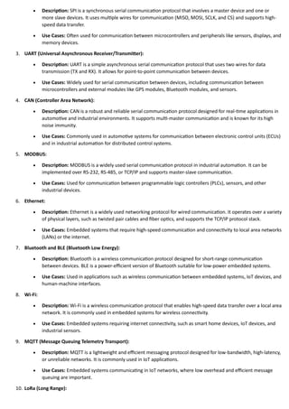 • Description: SPI is a synchronous serial communication protocol that involves a master device and one or
more slave devices. It uses multiple wires for communication (MISO, MOSI, SCLK, and CS) and supports high-
speed data transfer.
• Use Cases: Often used for communication between microcontrollers and peripherals like sensors, displays, and
memory devices.
3. UART (Universal Asynchronous Receiver/Transmitter):
• Description: UART is a simple asynchronous serial communication protocol that uses two wires for data
transmission (TX and RX). It allows for point-to-point communication between devices.
• Use Cases: Widely used for serial communication between devices, including communication between
microcontrollers and external modules like GPS modules, Bluetooth modules, and sensors.
4. CAN (Controller Area Network):
• Description: CAN is a robust and reliable serial communication protocol designed for real-time applications in
automotive and industrial environments. It supports multi-master communication and is known for its high
noise immunity.
• Use Cases: Commonly used in automotive systems for communication between electronic control units (ECUs)
and in industrial automation for distributed control systems.
5. MODBUS:
• Description: MODBUS is a widely used serial communication protocol in industrial automation. It can be
implemented over RS-232, RS-485, or TCP/IP and supports master-slave communication.
• Use Cases: Used for communication between programmable logic controllers (PLCs), sensors, and other
industrial devices.
6. Ethernet:
• Description: Ethernet is a widely used networking protocol for wired communication. It operates over a variety
of physical layers, such as twisted pair cables and fiber optics, and supports the TCP/IP protocol stack.
• Use Cases: Embedded systems that require high-speed communication and connectivity to local area networks
(LANs) or the internet.
7. Bluetooth and BLE (Bluetooth Low Energy):
• Description: Bluetooth is a wireless communication protocol designed for short-range communication
between devices. BLE is a power-efficient version of Bluetooth suitable for low-power embedded systems.
• Use Cases: Used in applications such as wireless communication between embedded systems, IoT devices, and
human-machine interfaces.
8. Wi-Fi:
• Description: Wi-Fi is a wireless communication protocol that enables high-speed data transfer over a local area
network. It is commonly used in embedded systems for wireless connectivity.
• Use Cases: Embedded systems requiring internet connectivity, such as smart home devices, IoT devices, and
industrial sensors.
9. MQTT (Message Queuing Telemetry Transport):
• Description: MQTT is a lightweight and efficient messaging protocol designed for low-bandwidth, high-latency,
or unreliable networks. It is commonly used in IoT applications.
• Use Cases: Embedded systems communicating in IoT networks, where low overhead and efficient message
queuing are important.
10. LoRa (Long Range):
 