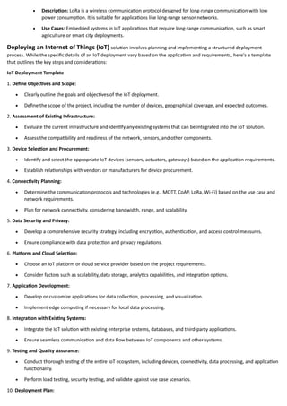 • Description: LoRa is a wireless communication protocol designed for long-range communication with low
power consumption. It is suitable for applications like long-range sensor networks.
• Use Cases: Embedded systems in IoT applications that require long-range communication, such as smart
agriculture or smart city deployments.
Deploying an Internet of Things (IoT) solution involves planning and implementing a structured deployment
process. While the specific details of an IoT deployment vary based on the application and requirements, here's a template
that outlines the key steps and considerations:
IoT Deployment Template
1. Define Objectives and Scope:
• Clearly outline the goals and objectives of the IoT deployment.
• Define the scope of the project, including the number of devices, geographical coverage, and expected outcomes.
2. Assessment of Existing Infrastructure:
• Evaluate the current infrastructure and identify any existing systems that can be integrated into the IoT solution.
• Assess the compatibility and readiness of the network, sensors, and other components.
3. Device Selection and Procurement:
• Identify and select the appropriate IoT devices (sensors, actuators, gateways) based on the application requirements.
• Establish relationships with vendors or manufacturers for device procurement.
4. Connectivity Planning:
• Determine the communication protocols and technologies (e.g., MQTT, CoAP, LoRa, Wi-Fi) based on the use case and
network requirements.
• Plan for network connectivity, considering bandwidth, range, and scalability.
5. Data Security and Privacy:
• Develop a comprehensive security strategy, including encryption, authentication, and access control measures.
• Ensure compliance with data protection and privacy regulations.
6. Platform and Cloud Selection:
• Choose an IoT platform or cloud service provider based on the project requirements.
• Consider factors such as scalability, data storage, analytics capabilities, and integration options.
7. Application Development:
• Develop or customize applications for data collection, processing, and visualization.
• Implement edge computing if necessary for local data processing.
8. Integration with Existing Systems:
• Integrate the IoT solution with existing enterprise systems, databases, and third-party applications.
• Ensure seamless communication and data flow between IoT components and other systems.
9. Testing and Quality Assurance:
• Conduct thorough testing of the entire IoT ecosystem, including devices, connectivity, data processing, and application
functionality.
• Perform load testing, security testing, and validate against use case scenarios.
10. Deployment Plan:
 