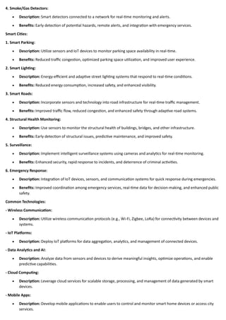 4. Smoke/Gas Detectors:
• Description: Smart detectors connected to a network for real-time monitoring and alerts.
• Benefits: Early detection of potential hazards, remote alerts, and integration with emergency services.
Smart Cities:
1. Smart Parking:
• Description: Utilize sensors and IoT devices to monitor parking space availability in real-time.
• Benefits: Reduced traffic congestion, optimized parking space utilization, and improved user experience.
2. Smart Lighting:
• Description: Energy-efficient and adaptive street lighting systems that respond to real-time conditions.
• Benefits: Reduced energy consumption, increased safety, and enhanced visibility.
3. Smart Roads:
• Description: Incorporate sensors and technology into road infrastructure for real-time traffic management.
• Benefits: Improved traffic flow, reduced congestion, and enhanced safety through adaptive road systems.
4. Structural Health Monitoring:
• Description: Use sensors to monitor the structural health of buildings, bridges, and other infrastructure.
• Benefits: Early detection of structural issues, predictive maintenance, and improved safety.
5. Surveillance:
• Description: Implement intelligent surveillance systems using cameras and analytics for real-time monitoring.
• Benefits: Enhanced security, rapid response to incidents, and deterrence of criminal activities.
6. Emergency Response:
• Description: Integration of IoT devices, sensors, and communication systems for quick response during emergencies.
• Benefits: Improved coordination among emergency services, real-time data for decision-making, and enhanced public
safety.
Common Technologies:
- Wireless Communication:
• Description: Utilize wireless communication protocols (e.g., Wi-Fi, Zigbee, LoRa) for connectivity between devices and
systems.
- IoT Platforms:
• Description: Deploy IoT platforms for data aggregation, analytics, and management of connected devices.
- Data Analytics and AI:
• Description: Analyze data from sensors and devices to derive meaningful insights, optimize operations, and enable
predictive capabilities.
- Cloud Computing:
• Description: Leverage cloud services for scalable storage, processing, and management of data generated by smart
devices.
- Mobile Apps:
• Description: Develop mobile applications to enable users to control and monitor smart home devices or access city
services.
 