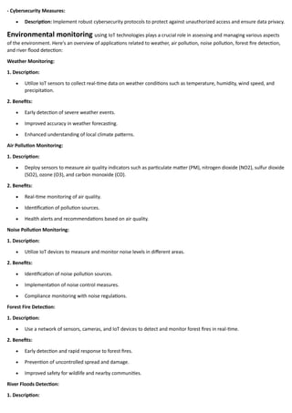 - Cybersecurity Measures:
• Description: Implement robust cybersecurity protocols to protect against unauthorized access and ensure data privacy.
Environmental monitoring using IoT technologies plays a crucial role in assessing and managing various aspects
of the environment. Here's an overview of applications related to weather, air pollution, noise pollution, forest fire detection,
and river flood detection:
Weather Monitoring:
1. Description:
• Utilize IoT sensors to collect real-time data on weather conditions such as temperature, humidity, wind speed, and
precipitation.
2. Benefits:
• Early detection of severe weather events.
• Improved accuracy in weather forecasting.
• Enhanced understanding of local climate patterns.
Air Pollution Monitoring:
1. Description:
• Deploy sensors to measure air quality indicators such as particulate matter (PM), nitrogen dioxide (NO2), sulfur dioxide
(SO2), ozone (O3), and carbon monoxide (CO).
2. Benefits:
• Real-time monitoring of air quality.
• Identification of pollution sources.
• Health alerts and recommendations based on air quality.
Noise Pollution Monitoring:
1. Description:
• Utilize IoT devices to measure and monitor noise levels in different areas.
2. Benefits:
• Identification of noise pollution sources.
• Implementation of noise control measures.
• Compliance monitoring with noise regulations.
Forest Fire Detection:
1. Description:
• Use a network of sensors, cameras, and IoT devices to detect and monitor forest fires in real-time.
2. Benefits:
• Early detection and rapid response to forest fires.
• Prevention of uncontrolled spread and damage.
• Improved safety for wildlife and nearby communities.
River Floods Detection:
1. Description:
 
