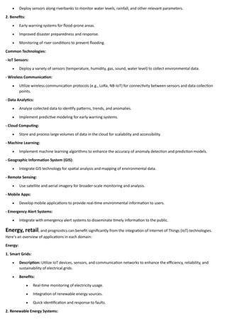 • Deploy sensors along riverbanks to monitor water levels, rainfall, and other relevant parameters.
2. Benefits:
• Early warning systems for flood-prone areas.
• Improved disaster preparedness and response.
• Monitoring of river conditions to prevent flooding.
Common Technologies:
- IoT Sensors:
• Deploy a variety of sensors (temperature, humidity, gas, sound, water level) to collect environmental data.
- Wireless Communication:
• Utilize wireless communication protocols (e.g., LoRa, NB-IoT) for connectivity between sensors and data collection
points.
- Data Analytics:
• Analyze collected data to identify patterns, trends, and anomalies.
• Implement predictive modeling for early warning systems.
- Cloud Computing:
• Store and process large volumes of data in the cloud for scalability and accessibility.
- Machine Learning:
• Implement machine learning algorithms to enhance the accuracy of anomaly detection and prediction models.
- Geographic Information System (GIS):
• Integrate GIS technology for spatial analysis and mapping of environmental data.
- Remote Sensing:
• Use satellite and aerial imagery for broader-scale monitoring and analysis.
- Mobile Apps:
• Develop mobile applications to provide real-time environmental information to users.
- Emergency Alert Systems:
• Integrate with emergency alert systems to disseminate timely information to the public.
Energy, retail, and prognostics can benefit significantly from the integration of Internet of Things (IoT) technologies.
Here's an overview of applications in each domain:
Energy:
1. Smart Grids:
• Description: Utilize IoT devices, sensors, and communication networks to enhance the efficiency, reliability, and
sustainability of electrical grids.
• Benefits:
• Real-time monitoring of electricity usage.
• Integration of renewable energy sources.
• Quick identification and response to faults.
2. Renewable Energy Systems:
 