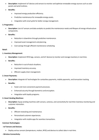 • Description: Implement IoT devices and sensors to monitor and optimize renewable energy sources such as solar
panels and wind turbines.
• Benefits:
• Improved energy production efficiency.
• Predictive maintenance for renewable energy assets.
• Integration with smart grids for better energy management.
3. Prognostics:
• Description: Use IoT sensors and data analytics to predict the maintenance needs and lifespan of energy infrastructure
components.
• Benefits:
• Reduction in downtime through predictive maintenance.
• Improved asset management and planning.
• Cost savings through efficient maintenance scheduling.
Retail:
1. Inventory Management:
• Description: Implement RFID tags, sensors, and IoT devices to monitor and manage inventory in real-time.
• Benefits:
• Reduction in out-of-stock situations.
• Improved inventory accuracy.
• Efficient supply chain management.
2. Smart Payments:
• Description: Integrate IoT technologies for contactless payments, mobile payments, and transaction tracking.
• Benefits:
• Faster and more convenient payment processes.
• Enhanced security through biometrics and encryption.
• Integration with loyalty programs.
3. Smart Vending Machines:
• Description: Equip vending machines with sensors, cameras, and connectivity for real-time inventory monitoring and
customer interaction.
• Benefits:
• Efficient restocking and maintenance.
• Personalized customer experiences.
• Integration with mobile apps for seamless transactions.
Common Technologies:
- IoT Sensors and Devices:
• Deploy various sensors (temperature, motion, RFID) and devices to collect data in real-time.
- Wireless Connectivity:
 