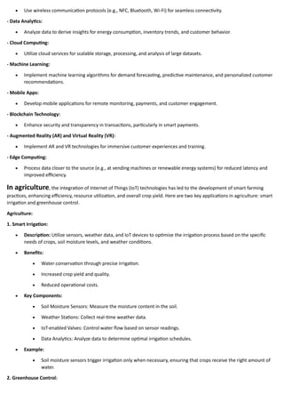 • Use wireless communication protocols (e.g., NFC, Bluetooth, Wi-Fi) for seamless connectivity.
- Data Analytics:
• Analyze data to derive insights for energy consumption, inventory trends, and customer behavior.
- Cloud Computing:
• Utilize cloud services for scalable storage, processing, and analysis of large datasets.
- Machine Learning:
• Implement machine learning algorithms for demand forecasting, predictive maintenance, and personalized customer
recommendations.
- Mobile Apps:
• Develop mobile applications for remote monitoring, payments, and customer engagement.
- Blockchain Technology:
• Enhance security and transparency in transactions, particularly in smart payments.
- Augmented Reality (AR) and Virtual Reality (VR):
• Implement AR and VR technologies for immersive customer experiences and training.
- Edge Computing:
• Process data closer to the source (e.g., at vending machines or renewable energy systems) for reduced latency and
improved efficiency.
In agriculture, the integration of Internet of Things (IoT) technologies has led to the development of smart farming
practices, enhancing efficiency, resource utilization, and overall crop yield. Here are two key applications in agriculture: smart
irrigation and greenhouse control.
Agriculture:
1. Smart Irrigation:
• Description: Utilize sensors, weather data, and IoT devices to optimize the irrigation process based on the specific
needs of crops, soil moisture levels, and weather conditions.
• Benefits:
• Water conservation through precise irrigation.
• Increased crop yield and quality.
• Reduced operational costs.
• Key Components:
• Soil Moisture Sensors: Measure the moisture content in the soil.
• Weather Stations: Collect real-time weather data.
• IoT-enabled Valves: Control water flow based on sensor readings.
• Data Analytics: Analyze data to determine optimal irrigation schedules.
• Example:
• Soil moisture sensors trigger irrigation only when necessary, ensuring that crops receive the right amount of
water.
2. Greenhouse Control:
 