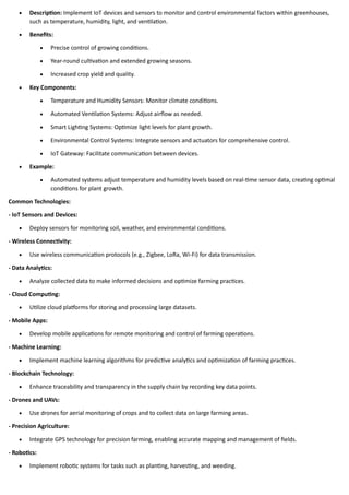 • Description: Implement IoT devices and sensors to monitor and control environmental factors within greenhouses,
such as temperature, humidity, light, and ventilation.
• Benefits:
• Precise control of growing conditions.
• Year-round cultivation and extended growing seasons.
• Increased crop yield and quality.
• Key Components:
• Temperature and Humidity Sensors: Monitor climate conditions.
• Automated Ventilation Systems: Adjust airflow as needed.
• Smart Lighting Systems: Optimize light levels for plant growth.
• Environmental Control Systems: Integrate sensors and actuators for comprehensive control.
• IoT Gateway: Facilitate communication between devices.
• Example:
• Automated systems adjust temperature and humidity levels based on real-time sensor data, creating optimal
conditions for plant growth.
Common Technologies:
- IoT Sensors and Devices:
• Deploy sensors for monitoring soil, weather, and environmental conditions.
- Wireless Connectivity:
• Use wireless communication protocols (e.g., Zigbee, LoRa, Wi-Fi) for data transmission.
- Data Analytics:
• Analyze collected data to make informed decisions and optimize farming practices.
- Cloud Computing:
• Utilize cloud platforms for storing and processing large datasets.
- Mobile Apps:
• Develop mobile applications for remote monitoring and control of farming operations.
- Machine Learning:
• Implement machine learning algorithms for predictive analytics and optimization of farming practices.
- Blockchain Technology:
• Enhance traceability and transparency in the supply chain by recording key data points.
- Drones and UAVs:
• Use drones for aerial monitoring of crops and to collect data on large farming areas.
- Precision Agriculture:
• Integrate GPS technology for precision farming, enabling accurate mapping and management of fields.
- Robotics:
• Implement robotic systems for tasks such as planting, harvesting, and weeding.
 