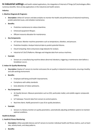In industrial settings and health-related applications, the integration of Internet of Things (IoT) technologies offers
numerous benefits. Here are key applications in the industrial and health sectors:
Industry:
1. Machine Diagnosis & Prognosis:
• Description: Utilize IoT sensors and data analytics to monitor the health and performance of industrial machinery,
predict potential issues, and schedule maintenance.
• Benefits:
• Predictive maintenance to reduce downtime.
• Enhanced equipment lifespan.
• Efficient resource allocation for maintenance.
• Key Components:
• IoT Sensors: Monitor machine parameters such as temperature, vibration, and pressure.
• Predictive Analytics: Analyze historical data to predict potential failures.
• Cloud Computing: Store and process large datasets for analysis.
• Industrial IoT (IIoT) Platforms: Manage and integrate data from various machines.
• Example:
• Sensors on a manufacturing machine detect abnormal vibrations, triggering a maintenance alert before a
breakdown occurs.
2. Indoor Air Quality Monitoring:
• Description: Deploy IoT sensors to monitor and assess the air quality in industrial environments, ensuring a healthy
and safe working environment.
• Benefits:
• Employee well-being and health improvements.
• Compliance with safety standards.
• Early detection of indoor pollutants.
• Key Components:
• Air Quality Sensors: Measure parameters such as CO2, particulate matter, and volatile organic compounds
(VOCs).
• IoT Gateways: Transmit data from sensors to central systems.
• Real-time Alerts: Notify personnel in case of air quality deviations.
• Example:
• Sensors in a factory monitor air quality parameters, automatically adjusting ventilation systems to maintain
optimal conditions.
Health & Lifestyle:
1. Health & Fitness Monitoring:
• Description: Utilize wearable devices and IoT sensors to monitor individual health and fitness metrics, such as heart
rate, activity levels, and sleep patterns.
• Benefits:
 