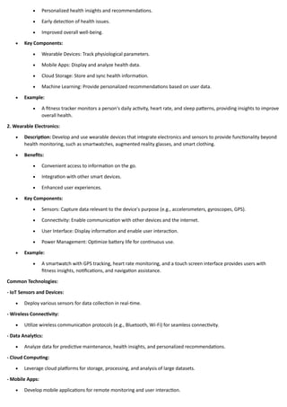 • Personalized health insights and recommendations.
• Early detection of health issues.
• Improved overall well-being.
• Key Components:
• Wearable Devices: Track physiological parameters.
• Mobile Apps: Display and analyze health data.
• Cloud Storage: Store and sync health information.
• Machine Learning: Provide personalized recommendations based on user data.
• Example:
• A fitness tracker monitors a person's daily activity, heart rate, and sleep patterns, providing insights to improve
overall health.
2. Wearable Electronics:
• Description: Develop and use wearable devices that integrate electronics and sensors to provide functionality beyond
health monitoring, such as smartwatches, augmented reality glasses, and smart clothing.
• Benefits:
• Convenient access to information on the go.
• Integration with other smart devices.
• Enhanced user experiences.
• Key Components:
• Sensors: Capture data relevant to the device's purpose (e.g., accelerometers, gyroscopes, GPS).
• Connectivity: Enable communication with other devices and the internet.
• User Interface: Display information and enable user interaction.
• Power Management: Optimize battery life for continuous use.
• Example:
• A smartwatch with GPS tracking, heart rate monitoring, and a touch screen interface provides users with
fitness insights, notifications, and navigation assistance.
Common Technologies:
- IoT Sensors and Devices:
• Deploy various sensors for data collection in real-time.
- Wireless Connectivity:
• Utilize wireless communication protocols (e.g., Bluetooth, Wi-Fi) for seamless connectivity.
- Data Analytics:
• Analyze data for predictive maintenance, health insights, and personalized recommendations.
- Cloud Computing:
• Leverage cloud platforms for storage, processing, and analysis of large datasets.
- Mobile Apps:
• Develop mobile applications for remote monitoring and user interaction.
 