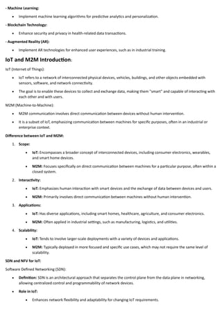 - Machine Learning:
• Implement machine learning algorithms for predictive analytics and personalization.
- Blockchain Technology:
• Enhance security and privacy in health-related data transactions.
- Augmented Reality (AR):
• Implement AR technologies for enhanced user experiences, such as in industrial training.
IoT and M2M Introduction:
IoT (Internet of Things):
• IoT refers to a network of interconnected physical devices, vehicles, buildings, and other objects embedded with
sensors, software, and network connectivity.
• The goal is to enable these devices to collect and exchange data, making them "smart" and capable of interacting with
each other and with users.
M2M (Machine-to-Machine):
• M2M communication involves direct communication between devices without human intervention.
• It is a subset of IoT, emphasizing communication between machines for specific purposes, often in an industrial or
enterprise context.
Difference between IoT and M2M:
1. Scope:
• IoT: Encompasses a broader concept of interconnected devices, including consumer electronics, wearables,
and smart home devices.
• M2M: Focuses specifically on direct communication between machines for a particular purpose, often within a
closed system.
2. Interactivity:
• IoT: Emphasizes human interaction with smart devices and the exchange of data between devices and users.
• M2M: Primarily involves direct communication between machines without human intervention.
3. Applications:
• IoT: Has diverse applications, including smart homes, healthcare, agriculture, and consumer electronics.
• M2M: Often applied in industrial settings, such as manufacturing, logistics, and utilities.
4. Scalability:
• IoT: Tends to involve larger-scale deployments with a variety of devices and applications.
• M2M: Typically deployed in more focused and specific use cases, which may not require the same level of
scalability.
SDN and NFV for IoT:
Software Defined Networking (SDN):
• Definition: SDN is an architectural approach that separates the control plane from the data plane in networking,
allowing centralized control and programmability of network devices.
• Role in IoT:
• Enhances network flexibility and adaptability for changing IoT requirements.
 