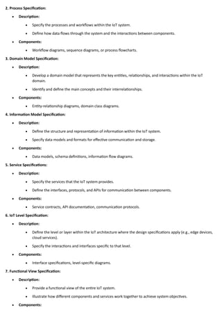 2. Process Specification:
• Description:
• Specify the processes and workflows within the IoT system.
• Define how data flows through the system and the interactions between components.
• Components:
• Workflow diagrams, sequence diagrams, or process flowcharts.
3. Domain Model Specification:
• Description:
• Develop a domain model that represents the key entities, relationships, and interactions within the IoT
domain.
• Identify and define the main concepts and their interrelationships.
• Components:
• Entity-relationship diagrams, domain class diagrams.
4. Information Model Specification:
• Description:
• Define the structure and representation of information within the IoT system.
• Specify data models and formats for effective communication and storage.
• Components:
• Data models, schema definitions, information flow diagrams.
5. Service Specifications:
• Description:
• Specify the services that the IoT system provides.
• Define the interfaces, protocols, and APIs for communication between components.
• Components:
• Service contracts, API documentation, communication protocols.
6. IoT Level Specification:
• Description:
• Define the level or layer within the IoT architecture where the design specifications apply (e.g., edge devices,
cloud services).
• Specify the interactions and interfaces specific to that level.
• Components:
• Interface specifications, level-specific diagrams.
7. Functional View Specification:
• Description:
• Provide a functional view of the entire IoT system.
• Illustrate how different components and services work together to achieve system objectives.
• Components:
 