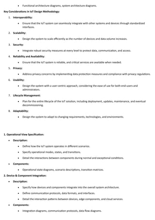 • Functional architecture diagrams, system architecture diagrams.
Key Considerations in IoT Design Methodology:
1. Interoperability:
• Ensure that the IoT system can seamlessly integrate with other systems and devices through standardized
interfaces.
2. Scalability:
• Design the system to scale efficiently as the number of devices and data volume increases.
3. Security:
• Integrate robust security measures at every level to protect data, communication, and access.
4. Reliability and Availability:
• Ensure that the IoT system is reliable, and critical services are available when needed.
5. Privacy:
• Address privacy concerns by implementing data protection measures and compliance with privacy regulations.
6. Usability:
• Design the system with a user-centric approach, considering the ease of use for both end-users and
administrators.
7. Lifecycle Management:
• Plan for the entire lifecycle of the IoT solution, including deployment, updates, maintenance, and eventual
decommissioning.
8. Adaptability:
• Design the system to adapt to changing requirements, technologies, and environments.
1. Operational View Specification:
• Description:
• Define how the IoT system operates in different scenarios.
• Specify operational modes, states, and transitions.
• Detail the interactions between components during normal and exceptional conditions.
• Components:
• Operational state diagrams, scenario descriptions, transition matrices.
2. Device & Component Integration:
• Description:
• Specify how devices and components integrate into the overall system architecture.
• Define communication protocols, data formats, and interfaces.
• Detail the interaction patterns between devices, edge components, and cloud services.
• Components:
• Integration diagrams, communication protocols, data flow diagrams.
 
