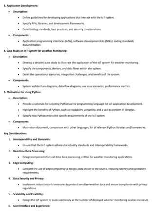 3. Application Development:
• Description:
• Define guidelines for developing applications that interact with the IoT system.
• Specify APIs, libraries, and development frameworks.
• Detail coding standards, best practices, and security considerations.
• Components:
• Application programming interfaces (APIs), software development kits (SDKs), coding standards
documentation.
4. Case Study on IoT System for Weather Monitoring:
• Description:
• Develop a detailed case study to illustrate the application of the IoT system for weather monitoring.
• Specify the components, devices, and data flows within the system.
• Detail the operational scenarios, integration challenges, and benefits of the system.
• Components:
• System architecture diagrams, data flow diagrams, use case scenarios, performance metrics.
5. Motivation for Using Python:
• Description:
• Provide a rationale for selecting Python as the programming language for IoT application development.
• Highlight the benefits of Python, such as readability, versatility, and a vast ecosystem of libraries.
• Specify how Python meets the specific requirements of the IoT system.
• Components:
• Motivation document, comparison with other languages, list of relevant Python libraries and frameworks.
Key Considerations:
1. Interoperability and Standards:
• Ensure that the IoT system adheres to industry standards and interoperability frameworks.
2. Real-time Data Processing:
• Design components for real-time data processing, critical for weather monitoring applications.
3. Edge Computing:
• Consider the use of edge computing to process data closer to the source, reducing latency and bandwidth
requirements.
4. Data Security and Privacy:
• Implement robust security measures to protect sensitive weather data and ensure compliance with privacy
regulations.
5. Scalability and Flexibility:
• Design the IoT system to scale seamlessly as the number of deployed weather monitoring devices increases.
6. User Interface and Experience:
 