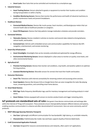• Smart Locks: Door locks that can be controlled and monitored via a smartphone app.
4. Industrial Sensors:
• Asset Tracking Devices: Sensors attached to goods or equipment to monitor their location and condition
during transportation or within a facility.
• Condition Monitoring Sensors: Devices that monitor the performance and health of industrial machinery to
predict maintenance needs and prevent breakdowns.
5. Healthcare Devices:
• Connected Medical Devices: Devices like insulin pumps, heart monitors, and blood glucose meters that can
transmit health data to healthcare providers or caregivers.
• Smart Pill Dispensers: Devices that help patients manage medication schedules and provide reminders.
6. Connected Vehicles:
• Telematics Devices: Devices installed in vehicles to monitor and transmit data related to driving behavior,
vehicle health, and location.
• Connected Cars: Vehicles with embedded sensors and communication capabilities for features like GPS
navigation, entertainment, and remote monitoring.
7. Smart City Infrastructure:
• Smart Streetlights: Streetlights that can be remotely controlled and optimized for energy efficiency.
• Environmental Monitoring Sensors: Sensors deployed in urban areas to monitor air quality, noise levels, and
other environmental factors.
8. Agricultural IoT:
• Precision Farming Sensors: Devices that monitor soil conditions, crop health, and weather patterns to optimize
farming practices.
• Livestock Monitoring Devices: Wearable sensors for animals that track their health and location.
9. Consumer Electronics:
• Smart TVs: Televisions with internet connectivity for streaming content and accessing online services.
• Smart Speakers: Devices like Amazon Echo or Google Home that use voice recognition for tasks like playing
music, answering questions, and controlling smart home devices.
10. Smart Retail Devices:
• RFID Tags: Radio-frequency identification tags used for inventory management and tracking products in retail
stores.
• Smart Shelves: Shelves equipped with sensors to monitor product levels and trigger restocking alerts.
IoT protocols are standardized sets of rules that govern how devices communicate and exchange data
within the Internet of Things (IoT) ecosystem. These protocols ensure interoperability between different devices and systems,
enabling seamless communication in a diverse and often decentralized IoT environment. Here are some commonly used IoT
protocols:
1. MQTT (Message Queuing Telemetry Transport):
• Use Case: Lightweight and efficient communication for low-bandwidth, high-latency, or unreliable networks.
• Characteristics: Publish/subscribe model, low overhead, supports Quality of Service (QoS) levels.
2. CoAP (Constrained Application Protocol):
• Use Case: Designed for resource-constrained devices and networks, often used in IoT applications.
 