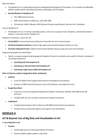 About the Board:
• The Raspberry Pi is a single-board computer developed by the Raspberry Pi Foundation. It's a versatile and affordable
platform widely used for educational purposes, prototyping, and IoT projects.
• Key Specifications of Raspberry Pi:
• CPU: ARM-based processor.
• RAM: Varies between models (e.g., 1GB, 2GB, 4GB).
• Connectivity: HDMI, USB ports, GPIO (General Purpose Input/Output), Ethernet, Wi-Fi, Bluetooth.
Linux on Raspberry Pi:
• The Raspberry Pi can run various operating systems, and Linux is a popular choice. Raspbian, a distribution based on
Debian, is commonly used for Raspberry Pi.
Raspberry Pi Interfaces – Serial, SPI, I2C:
• Serial (UART): Universal Asynchronous Receiver-Transmitter for serial communication.
• SPI (Serial Peripheral Interface): Used for high-speed communication between devices on a bus.
• I2C (Inter-Integrated Circuit): Enables communication between devices using a two-wire serial interface.
Programming Raspberry Pi with Python:
• Python is a popular programming language for Raspberry Pi due to its simplicity and a wealth of libraries. Examples of
controlling components:
• Controlling LED with Raspberry Pi:
• Interfacing an LED and Switch with Raspberry Pi:
• Interfacing a Light Sensor (LDR) with Raspberry Pi:
Other IoT Devices: pcDuino, Beagle Bone Black, Cubieboard
• pcDuino:
• A mini PC platform that supports both Arduino and Raspberry Pi ecosystems.
• Features an ARM Cortex-A7 processor, various I/O interfaces, and support for Linux.
• Beagle Bone Black:
• A low-cost, community-supported development platform featuring an AM335x 1GHz ARM Cortex-A8
processor.
• Includes GPIO, I2C, SPI, and other interfaces for hardware interaction.
• Cubieboard:
• A single-board computer with an Allwinner A20 ARM Cortex-A7 dual-core processor.
• Provides various connectivity options and supports Linux distributions
MODULE-4
IoT & Beyond: Use of Big Data and Visualization in IoT:
1. Use of Big Data in IoT:
• Purpose:
• Handle large volumes of data generated by IoT devices.
• Extract valuable insights, patterns, and trends.
 