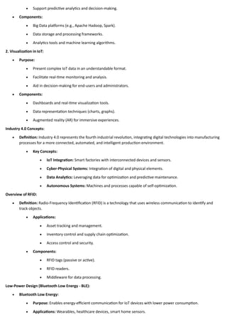 • Support predictive analytics and decision-making.
• Components:
• Big Data platforms (e.g., Apache Hadoop, Spark).
• Data storage and processing frameworks.
• Analytics tools and machine learning algorithms.
2. Visualization in IoT:
• Purpose:
• Present complex IoT data in an understandable format.
• Facilitate real-time monitoring and analysis.
• Aid in decision-making for end-users and administrators.
• Components:
• Dashboards and real-time visualization tools.
• Data representation techniques (charts, graphs).
• Augmented reality (AR) for immersive experiences.
Industry 4.0 Concepts:
• Definition: Industry 4.0 represents the fourth industrial revolution, integrating digital technologies into manufacturing
processes for a more connected, automated, and intelligent production environment.
• Key Concepts:
• IoT Integration: Smart factories with interconnected devices and sensors.
• Cyber-Physical Systems: Integration of digital and physical elements.
• Data Analytics: Leveraging data for optimization and predictive maintenance.
• Autonomous Systems: Machines and processes capable of self-optimization.
Overview of RFID:
• Definition: Radio-Frequency Identification (RFID) is a technology that uses wireless communication to identify and
track objects.
• Applications:
• Asset tracking and management.
• Inventory control and supply chain optimization.
• Access control and security.
• Components:
• RFID tags (passive or active).
• RFID readers.
• Middleware for data processing.
Low-Power Design (Bluetooth Low Energy - BLE):
• Bluetooth Low Energy:
• Purpose: Enables energy-efficient communication for IoT devices with lower power consumption.
• Applications: Wearables, healthcare devices, smart home sensors.
 