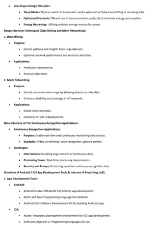 • Low-Power Design Principles:
• Sleep Modes: Devices switch to low-power modes when not actively transmitting or receiving data.
• Optimized Protocols: Efficient use of communication protocols to minimize energy consumption.
• Energy Harvesting: Utilizing ambient energy sources for power.
Range Extension Techniques (Data Mining and Mesh Networking):
1. Data Mining:
• Purpose:
• Extract patterns and insights from large datasets.
• Optimize network performance and resource allocation.
• Applications:
• Predictive maintenance.
• Anomaly detection.
2. Mesh Networking:
• Purpose:
• Extend communication range by allowing devices to relay data.
• Enhance reliability and coverage in IoT networks.
• Applications:
• Smart home networks.
• Industrial IoT (IIoT) deployments.
Data-Intensive IoT for Continuous Recognition Applications:
• Continuous Recognition Applications:
• Purpose: Enable real-time and continuous monitoring and analysis.
• Examples: Video surveillance, voice recognition, gesture control.
• Challenges:
• Data Volume: Handling large streams of continuous data.
• Processing Power: Real-time processing requirements.
• Security and Privacy: Protecting sensitive continuous recognition data.
Overview of Android / iOS App Development Tools & Internet of Everything (IoE):
1. App Development Tools:
• Android:
• Android Studio: Official IDE for Android app development.
• Kotlin and Java: Programming languages for Android.
• Android SDK: Software Development Kit for building Android apps.
• iOS:
• Xcode: Integrated development environment for iOS app development.
• Swift and Objective-C: Programming languages for iOS.
 