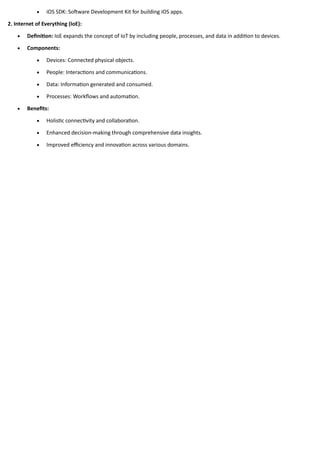 • iOS SDK: Software Development Kit for building iOS apps.
2. Internet of Everything (IoE):
• Definition: IoE expands the concept of IoT by including people, processes, and data in addition to devices.
• Components:
• Devices: Connected physical objects.
• People: Interactions and communications.
• Data: Information generated and consumed.
• Processes: Workflows and automation.
• Benefits:
• Holistic connectivity and collaboration.
• Enhanced decision-making through comprehensive data insights.
• Improved efficiency and innovation across various domains.
 