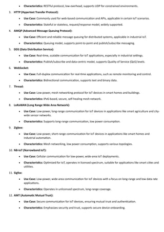 • Characteristics: RESTful protocol, low overhead, supports UDP for constrained environments.
3. HTTP (Hypertext Transfer Protocol):
• Use Case: Commonly used for web-based communication and APIs, applicable in certain IoT scenarios.
• Characteristics: Stateful or stateless, request/response model, widely supported.
4. AMQP (Advanced Message Queuing Protocol):
• Use Case: Efficient and reliable message queuing for distributed systems, applicable in industrial IoT.
• Characteristics: Queuing model, supports point-to-point and publish/subscribe messaging.
5. DDS (Data Distribution Service):
• Use Case: Real-time, scalable communication for IoT applications, especially in industrial settings.
• Characteristics: Publish/subscribe and data-centric model, supports Quality of Service (QoS) levels.
6. WebSocket:
• Use Case: Full-duplex communication for real-time applications, such as remote monitoring and control.
• Characteristics: Bidirectional communication, supports text and binary data.
7. Thread:
• Use Case: Low-power, mesh networking protocol for IoT devices in smart homes and buildings.
• Characteristics: IPv6-based, secure, self-healing mesh network.
8. LoRaWAN (Long Range Wide Area Network):
• Use Case: Low-power, long-range communication for IoT devices in applications like smart agriculture and city-
wide sensor networks.
• Characteristics: Supports long-range communication, low power consumption.
9. Zigbee:
• Use Case: Low-power, short-range communication for IoT devices in applications like smart homes and
industrial automation.
• Characteristics: Mesh networking, low power consumption, supports various topologies.
10. NB-IoT (Narrowband IoT):
• Use Case: Cellular communication for low-power, wide-area IoT deployments.
• Characteristics: Optimized for IoT, operates in licensed spectrum, suitable for applications like smart cities and
utilities.
11. Sigfox:
• Use Case: Low-power, wide-area communication for IoT devices with a focus on long-range and low data rate
applications.
• Characteristics: Operates in unlicensed spectrum, long-range coverage.
12. AMT (Automatic Mutual Trust):
• Use Case: Secure communication for IoT devices, ensuring mutual trust and authentication.
• Characteristics: Emphasizes security and trust, supports secure device onboarding.
 