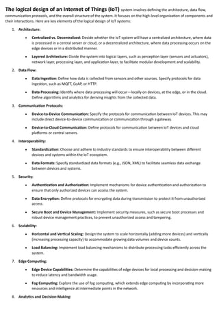 The logical design of an Internet of Things (IoT) system involves defining the architecture, data flow,
communication protocols, and the overall structure of the system. It focuses on the high-level organization of components and
their interactions. Here are key elements of the logical design of IoT systems:
1. Architecture:
• Centralized vs. Decentralized: Decide whether the IoT system will have a centralized architecture, where data
is processed in a central server or cloud, or a decentralized architecture, where data processing occurs on the
edge devices or in a distributed manner.
• Layered Architecture: Divide the system into logical layers, such as perception layer (sensors and actuators),
network layer, processing layer, and application layer, to facilitate modular development and scalability.
2. Data Flow:
• Data Ingestion: Define how data is collected from sensors and other sources. Specify protocols for data
ingestion, such as MQTT, CoAP, or HTTP.
• Data Processing: Identify where data processing will occur—locally on devices, at the edge, or in the cloud.
Define algorithms and analytics for deriving insights from the collected data.
3. Communication Protocols:
• Device-to-Device Communication: Specify the protocols for communication between IoT devices. This may
include direct device-to-device communication or communication through a gateway.
• Device-to-Cloud Communication: Define protocols for communication between IoT devices and cloud
platforms or central servers.
4. Interoperability:
• Standardization: Choose and adhere to industry standards to ensure interoperability between different
devices and systems within the IoT ecosystem.
• Data Formats: Specify standardized data formats (e.g., JSON, XML) to facilitate seamless data exchange
between devices and systems.
5. Security:
• Authentication and Authorization: Implement mechanisms for device authentication and authorization to
ensure that only authorized devices can access the system.
• Data Encryption: Define protocols for encrypting data during transmission to protect it from unauthorized
access.
• Secure Boot and Device Management: Implement security measures, such as secure boot processes and
robust device management practices, to prevent unauthorized access and tampering.
6. Scalability:
• Horizontal and Vertical Scaling: Design the system to scale horizontally (adding more devices) and vertically
(increasing processing capacity) to accommodate growing data volumes and device counts.
• Load Balancing: Implement load balancing mechanisms to distribute processing tasks efficiently across the
system.
7. Edge Computing:
• Edge Device Capabilities: Determine the capabilities of edge devices for local processing and decision-making
to reduce latency and bandwidth usage.
• Fog Computing: Explore the use of fog computing, which extends edge computing by incorporating more
resources and intelligence at intermediate points in the network.
8. Analytics and Decision-Making:
 