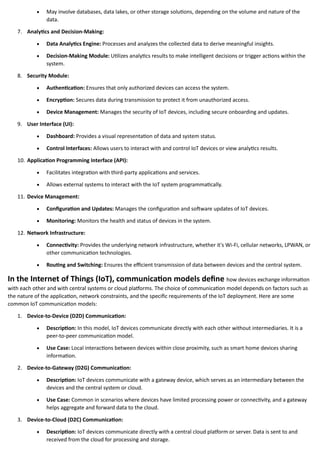 • May involve databases, data lakes, or other storage solutions, depending on the volume and nature of the
data.
7. Analytics and Decision-Making:
• Data Analytics Engine: Processes and analyzes the collected data to derive meaningful insights.
• Decision-Making Module: Utilizes analytics results to make intelligent decisions or trigger actions within the
system.
8. Security Module:
• Authentication: Ensures that only authorized devices can access the system.
• Encryption: Secures data during transmission to protect it from unauthorized access.
• Device Management: Manages the security of IoT devices, including secure onboarding and updates.
9. User Interface (UI):
• Dashboard: Provides a visual representation of data and system status.
• Control Interfaces: Allows users to interact with and control IoT devices or view analytics results.
10. Application Programming Interface (API):
• Facilitates integration with third-party applications and services.
• Allows external systems to interact with the IoT system programmatically.
11. Device Management:
• Configuration and Updates: Manages the configuration and software updates of IoT devices.
• Monitoring: Monitors the health and status of devices in the system.
12. Network Infrastructure:
• Connectivity: Provides the underlying network infrastructure, whether it's Wi-Fi, cellular networks, LPWAN, or
other communication technologies.
• Routing and Switching: Ensures the efficient transmission of data between devices and the central system.
In the Internet of Things (IoT), communication models define how devices exchange information
with each other and with central systems or cloud platforms. The choice of communication model depends on factors such as
the nature of the application, network constraints, and the specific requirements of the IoT deployment. Here are some
common IoT communication models:
1. Device-to-Device (D2D) Communication:
• Description: In this model, IoT devices communicate directly with each other without intermediaries. It is a
peer-to-peer communication model.
• Use Case: Local interactions between devices within close proximity, such as smart home devices sharing
information.
2. Device-to-Gateway (D2G) Communication:
• Description: IoT devices communicate with a gateway device, which serves as an intermediary between the
devices and the central system or cloud.
• Use Case: Common in scenarios where devices have limited processing power or connectivity, and a gateway
helps aggregate and forward data to the cloud.
3. Device-to-Cloud (D2C) Communication:
• Description: IoT devices communicate directly with a central cloud platform or server. Data is sent to and
received from the cloud for processing and storage.
 