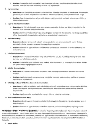 • Use Case: Suitable for applications where real-time or periodic data transfer to a centralized system is
required, such as in industrial monitoring or smart city deployments.
4. Fog Computing:
• Description: Fog computing extends the cloud computing paradigm to the edge of the network. In this model,
processing and analysis are performed closer to the data source, reducing latency and bandwidth usage.
• Use Case: Real-time applications where quick decision-making is critical, such as in autonomous vehicles or
industrial automation.
5. Edge-to-Cloud Communication:
• Description: In this hybrid model, some processing occurs on edge devices, and data is transmitted to the
cloud for more extensive analysis and storage.
• Use Case: Combines the benefits of edge computing (low latency) with the scalability and storage capabilities
of the cloud, suitable for applications with diverse computational requirements.
6. Mesh Networking:
• Description: Devices form a mesh network where each device can communicate with nearby devices,
potentially relaying messages to extend the range of communication.
• Use Case: Common in applications like smart homes, where devices collaborate to form a self-healing and
resilient network.
7. Cellular Communication:
• Description: IoT devices communicate using cellular networks (2G, 3G, 4G, or 5G), allowing for wide-area
coverage and reliable connectivity.
• Use Case: Suitable for applications like asset tracking, vehicle telematics, or smart agriculture where devices
are spread across large geographical areas.
8. Satellite Communication:
• Description: IoT devices communicate via satellite links, providing connectivity in remote or inaccessible
locations.
• Use Case: Applications such as environmental monitoring in remote areas, maritime tracking, or precision
agriculture in rural locations.
9. LPWAN (Low-Power Wide-Area Network) Communication:
• Description: LPWAN technologies, such as LoRaWAN or NB-IoT, provide long-range communication with low
power consumption, making them suitable for applications with constrained devices and low data rate
requirements.
• Use Case: Applications like smart agriculture, smart cities, or industrial monitoring.
10. Near Field Communication (NFC):
• Description: Short-range wireless communication technology that allows devices to exchange data when in
close proximity.
• Use Case: Common in applications like contactless payments, access control systems, or pairing devices.
Wireless Sensor Networks (WSNs) are networks of spatially distributed sensors that communicate with each
other and possibly with a central server or data sink, typically using wireless communication. These networks are designed to
monitor and collect data from the environment, and they find applications in various fields such as environmental monitoring,
healthcare, industrial automation, agriculture, and more. Here are key characteristics and components of Wireless Sensor
Networks:
1. Sensor Nodes:
 