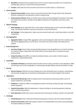 • Description: Individual devices equipped with sensors to measure physical quantities such as temperature,
humidity, light, pressure, or other environmental parameters.
• Function: Collect data from the environment and transmit it to other nodes or a central server.
2. Communication:
• Wireless Communication: Sensor nodes communicate with each other through wireless links, allowing for
flexibility in deployment and reducing the need for complex wiring.
• Communication Protocols: WSNs use specific communication protocols designed for low-power, short-range,
and reliable communication. Examples include Zigbee, Bluetooth Low Energy (BLE), and various custom
protocols.
3. Network Topology:
• Mesh Topology: Sensor nodes often form a mesh network, allowing nodes to communicate with neighboring
nodes. This provides redundancy and ensures robustness in case of node failures.
• Star Topology: In some deployments, nodes may communicate directly with a central base station in a star-like
configuration.
4. Data Aggregation:
• Aggregation Nodes: In larger WSNs, aggregation nodes may be deployed to collect data from multiple sensors
and transmit aggregated data to a central server. This reduces the amount of data transmitted over the
network.
5. Power Management:
• Low Power Design: Sensor nodes are typically battery-powered, and energy efficiency is crucial for extending
the network's lifespan. Nodes often enter sleep mode to conserve power when not actively sensing or
communicating.
• Energy Harvesting: Some WSNs use energy harvesting techniques, such as solar or kinetic energy, to
supplement or replace battery power.
6. Localization:
• Localization Techniques: Knowing the physical location of sensor nodes is essential in many applications. WSNs
use techniques such as GPS, triangulation, or received signal strength (RSS) to estimate the location of nodes.
7. Security:
• Security Protocols: WSNs face security challenges due to their distributed nature. Encryption, authentication,
and secure key management are essential for protecting data and ensuring the integrity of the network.
8. Applications:
• Environmental Monitoring: WSNs are widely used for monitoring environmental parameters such as air
quality, temperature, and humidity.
• Healthcare: In healthcare, WSNs can be deployed for patient monitoring, tracking vital signs, and managing
medical equipment.
• Industrial Automation: WSNs find applications in industrial settings for monitoring equipment, detecting
faults, and optimizing processes.
• Smart Agriculture: WSNs help in precision agriculture by monitoring soil conditions, weather, and crop health.
9. Challenges:
• Limited Resources: Sensor nodes have limited processing power, memory, and communication bandwidth.
• Dynamic Environments: WSNs often operate in dynamic and unpredictable environments, posing challenges
for network stability and reliability.
 