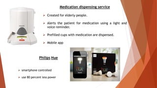 Medication dispensing service
 Created for elderly people.
 Alerts the patient for medication using a light and
voice reminder.
 Prefilled cups with medication are dispensed.
 Mobile app
Philips Hue
 smartphone controlled
 use 80 percent less power
 