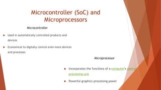 Microcontroller (SoC) and
Microprocessors
 Used in automatically controlled products and
devices
 Economical to digitally control even more devices
and processes
 Incorporates the functions of a computer's central
processing unit
 Powerful graphics processing power
Microcontroller
Microprocessor
 