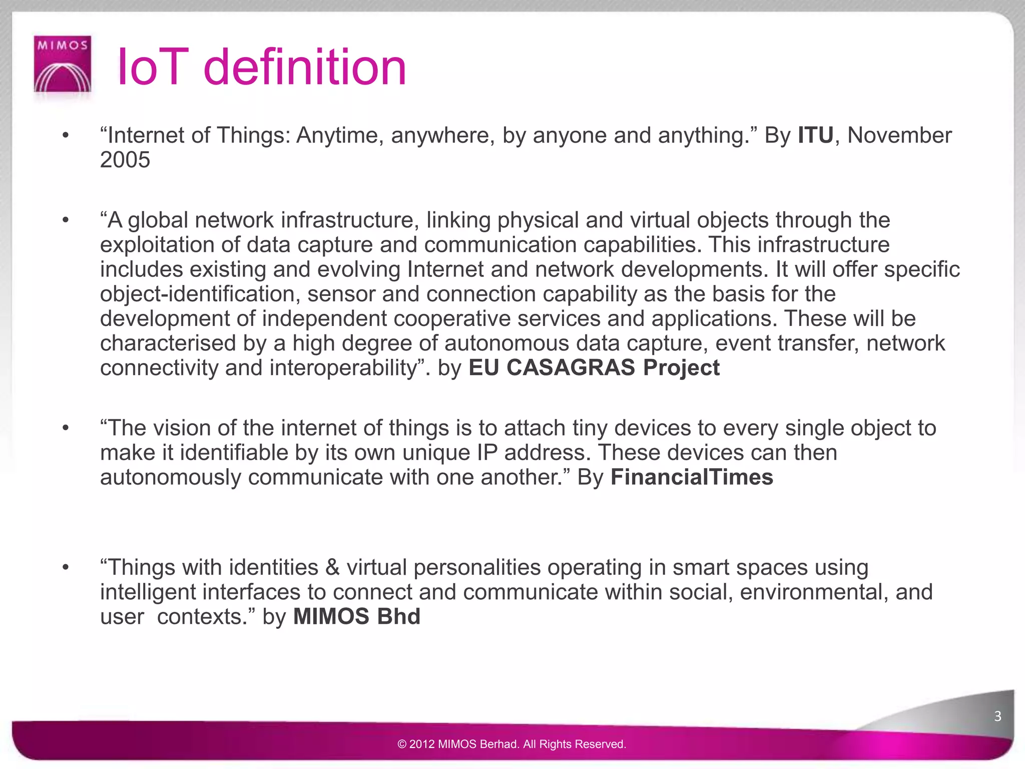 IoT definition
• “Internet of Things: Anytime, anywhere, by anyone and anything.” By ITU, November
2005
• “A global network infrastructure, linking physical and virtual objects through the
exploitation of data capture and communication capabilities. This infrastructure
includes existing and evolving Internet and network developments. It will offer specific
object-identification, sensor and connection capability as the basis for the
development of independent cooperative services and applications. These will be
characterised by a high degree of autonomous data capture, event transfer, network
connectivity and interoperability”. by EU CASAGRAS Project
• “The vision of the internet of things is to attach tiny devices to every single object to
make it identifiable by its own unique IP address. These devices can then
autonomously communicate with one another.” By FinancialTimes
• “Things with identities & virtual personalities operating in smart spaces using
intelligent interfaces to connect and communicate within social, environmental, and
user contexts.” by MIMOS Bhd
3
© 2012 MIMOS Berhad. All Rights Reserved.
 