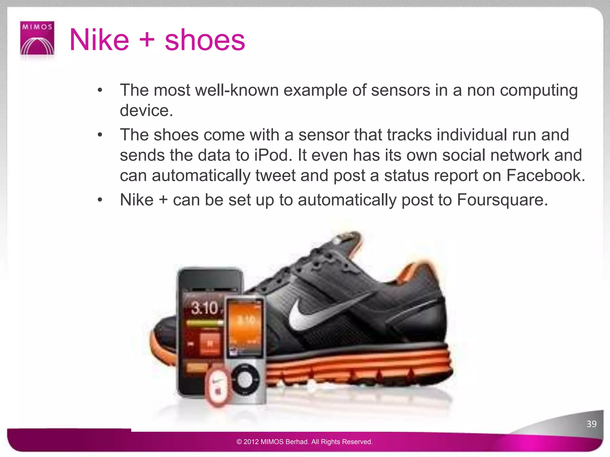 Nike + shoes
• The most well-known example of sensors in a non computing
device.
• The shoes come with a sensor that tracks individual run and
sends the data to iPod. It even has its own social network and
can automatically tweet and post a status report on Facebook.
• Nike + can be set up to automatically post to Foursquare.
39
© 2012 MIMOS Berhad. All Rights Reserved.
 
