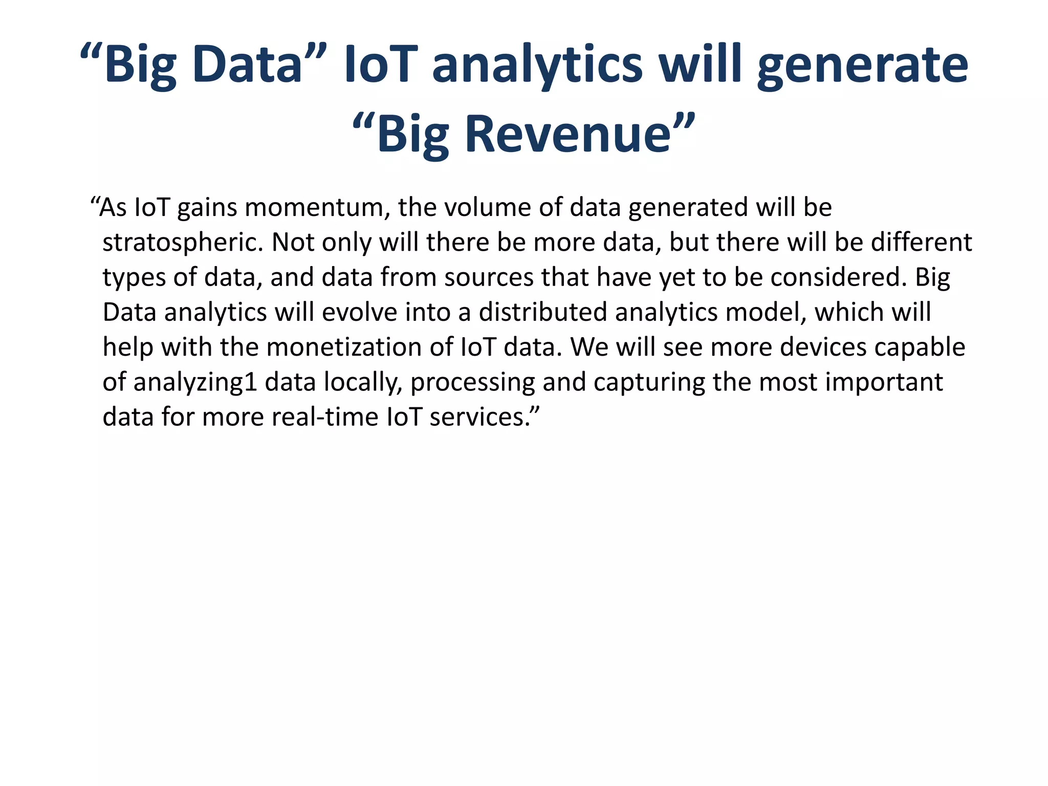 “Big Data” IoT analytics will generate
“Big Revenue”
“As IoT gains momentum, the volume of data generated will be
stratospheric. Not only will there be more data, but there will be different
types of data, and data from sources that have yet to be considered. Big
Data analytics will evolve into a distributed analytics model, which will
help with the monetization of IoT data. We will see more devices capable
of analyzing1 data locally, processing and capturing the most important
data for more real-time IoT services.”
 