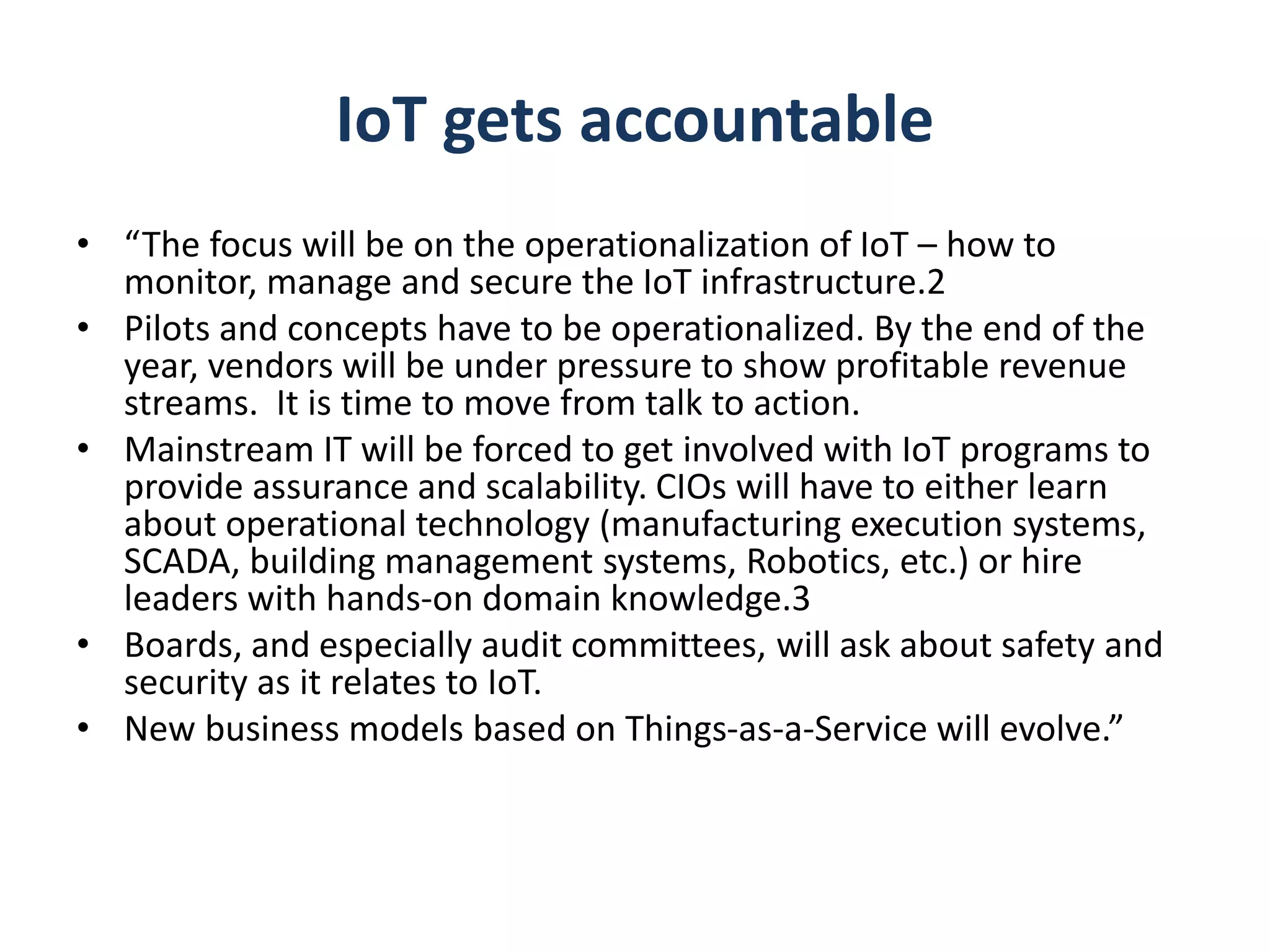 IoT gets accountable
• “The focus will be on the operationalization of IoT – how to
monitor, manage and secure the IoT infrastructure.2
• Pilots and concepts have to be operationalized. By the end of the
year, vendors will be under pressure to show profitable revenue
streams. It is time to move from talk to action.
• Mainstream IT will be forced to get involved with IoT programs to
provide assurance and scalability. CIOs will have to either learn
about operational technology (manufacturing execution systems,
SCADA, building management systems, Robotics, etc.) or hire
leaders with hands-on domain knowledge.3
• Boards, and especially audit committees, will ask about safety and
security as it relates to IoT.
• New business models based on Things-as-a-Service will evolve.”
 