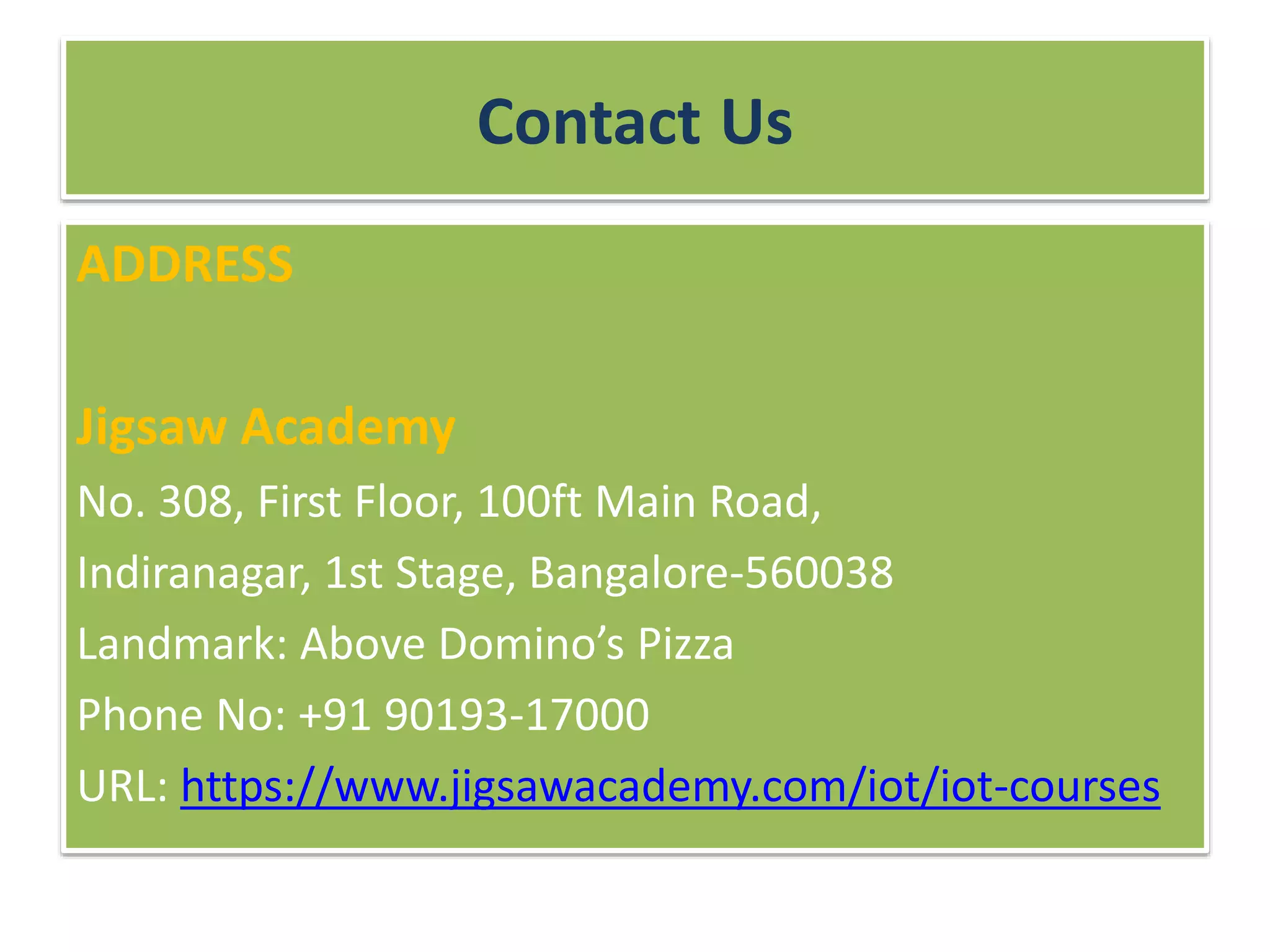 Contact Us
ADDRESS
Jigsaw Academy
No. 308, First Floor, 100ft Main Road,
Indiranagar, 1st Stage, Bangalore-560038
Landmark: Above Domino’s Pizza
Phone No: +91 90193-17000
URL: https://www.jigsawacademy.com/iot/iot-courses
 