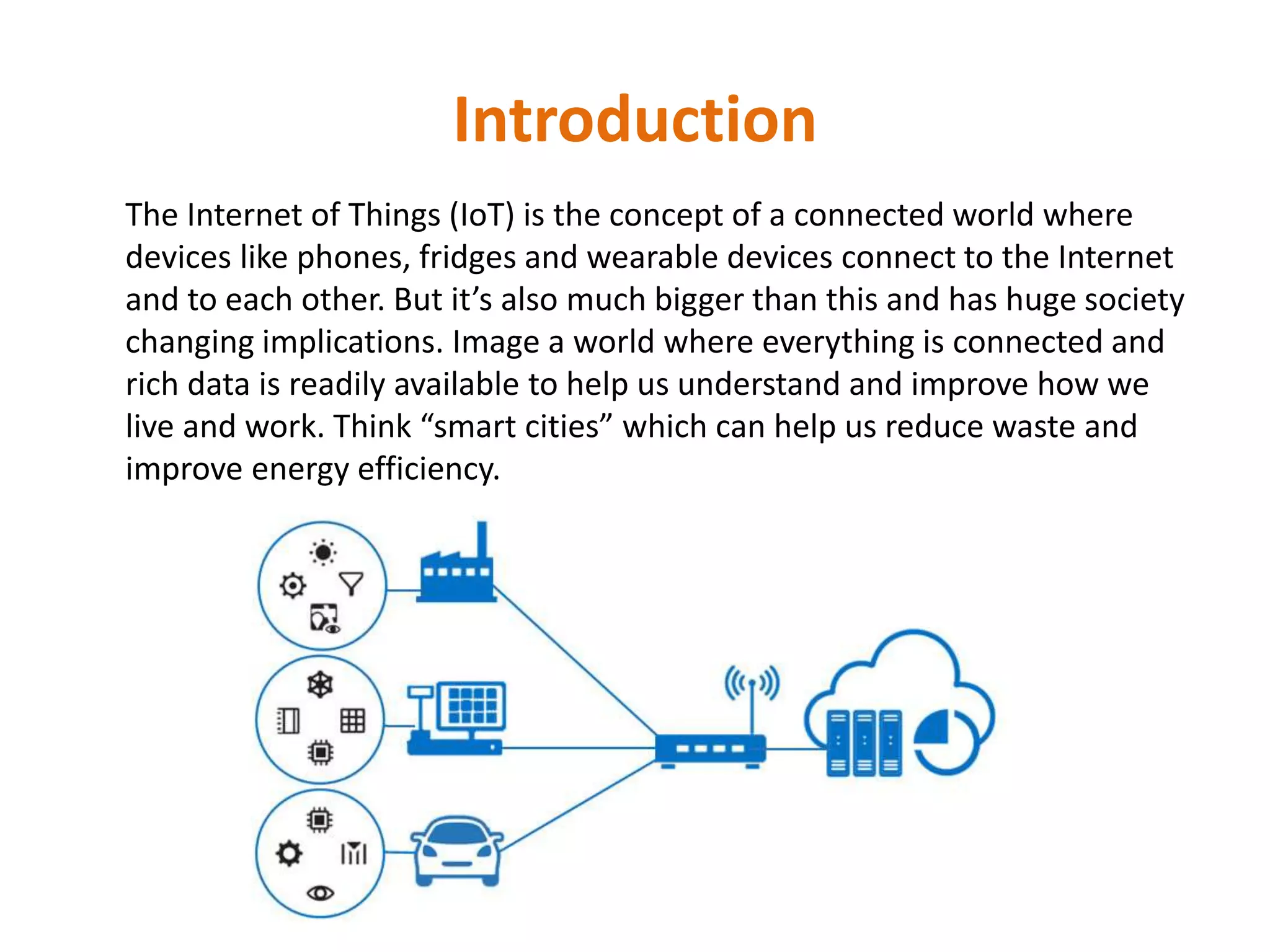 Introduction
The Internet of Things (IoT) is the concept of a connected world where
devices like phones, fridges and wearable devices connect to the Internet
and to each other. But it’s also much bigger than this and has huge society
changing implications. Image a world where everything is connected and
rich data is readily available to help us understand and improve how we
live and work. Think “smart cities” which can help us reduce waste and
improve energy efficiency.
 