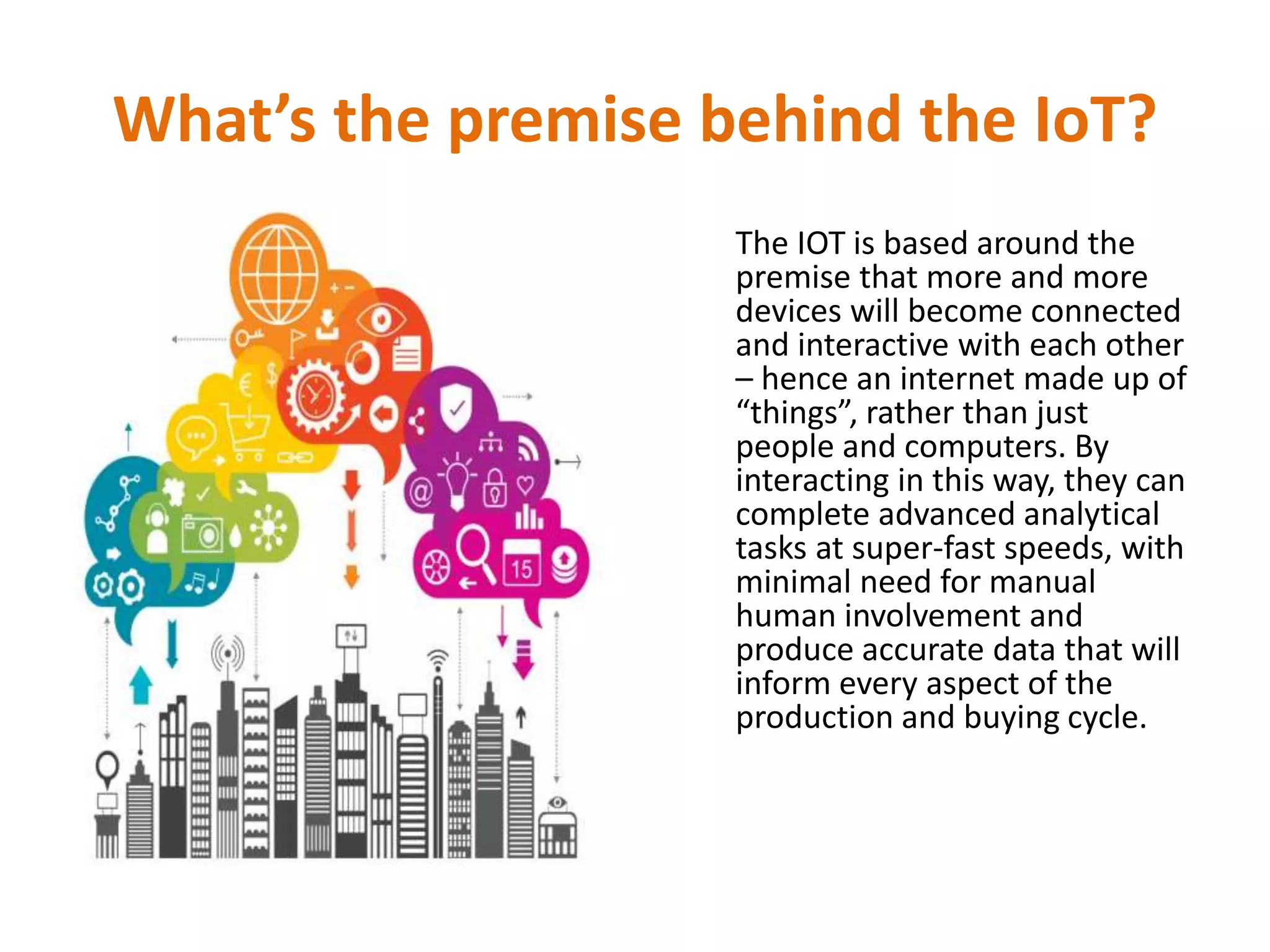 What’s the premise behind the IoT?
The IOT is based around the
premise that more and more
devices will become connected
and interactive with each other
– hence an internet made up of
“things”, rather than just
people and computers. By
interacting in this way, they can
complete advanced analytical
tasks at super-fast speeds, with
minimal need for manual
human involvement and
produce accurate data that will
inform every aspect of the
production and buying cycle.
 