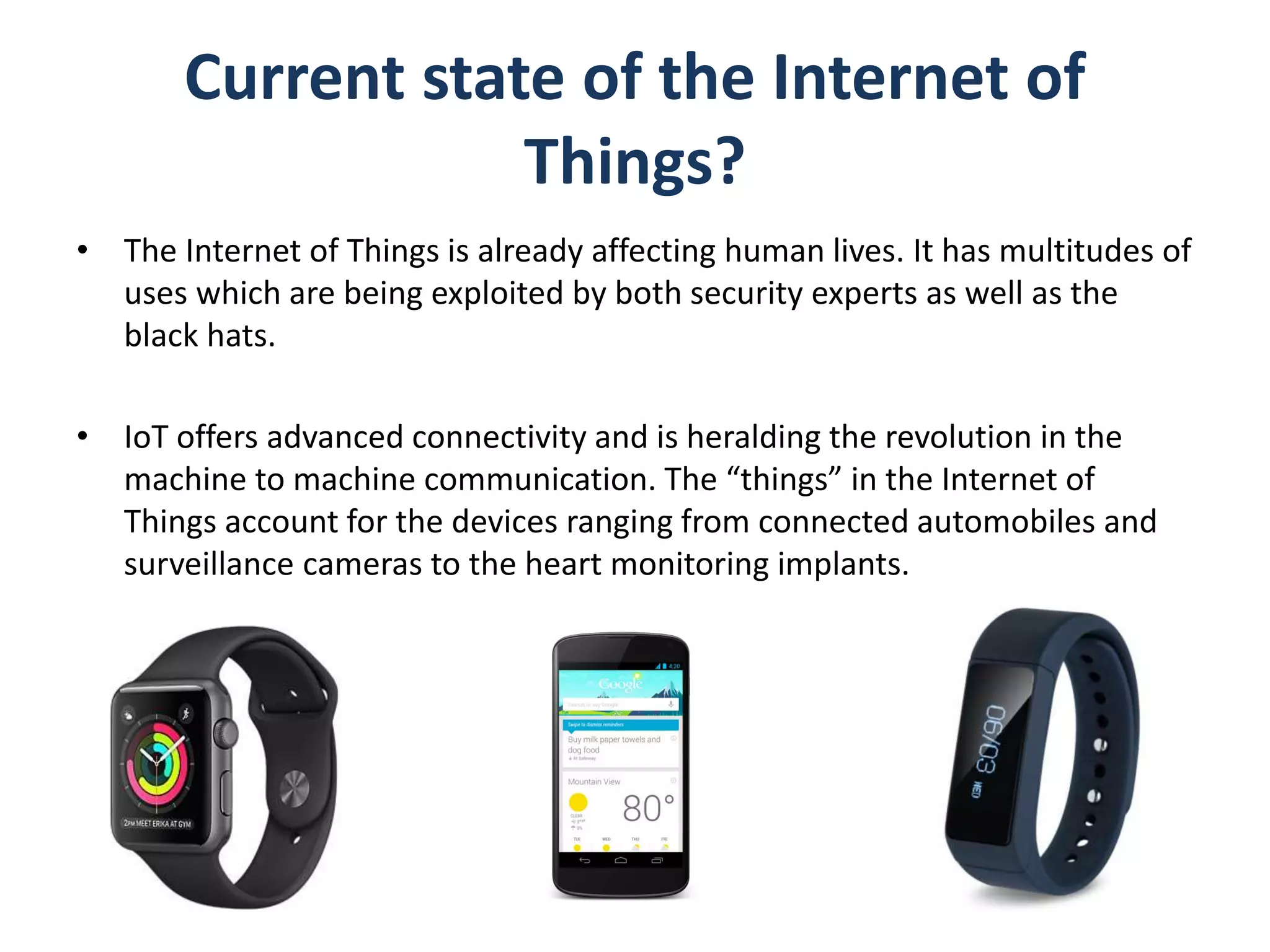 Current state of the Internet of
Things?
• The Internet of Things is already affecting human lives. It has multitudes of
uses which are being exploited by both security experts as well as the
black hats.
• IoT offers advanced connectivity and is heralding the revolution in the
machine to machine communication. The “things” in the Internet of
Things account for the devices ranging from connected automobiles and
surveillance cameras to the heart monitoring implants.
 