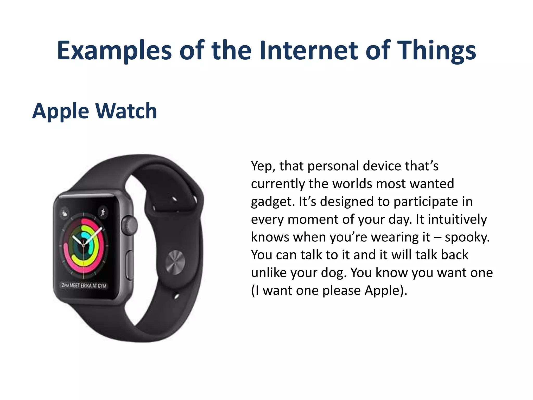 Examples of the Internet of Things
Apple Watch
Yep, that personal device that’s
currently the worlds most wanted
gadget. It’s designed to participate in
every moment of your day. It intuitively
knows when you’re wearing it – spooky.
You can talk to it and it will talk back
unlike your dog. You know you want one
(I want one please Apple).
 