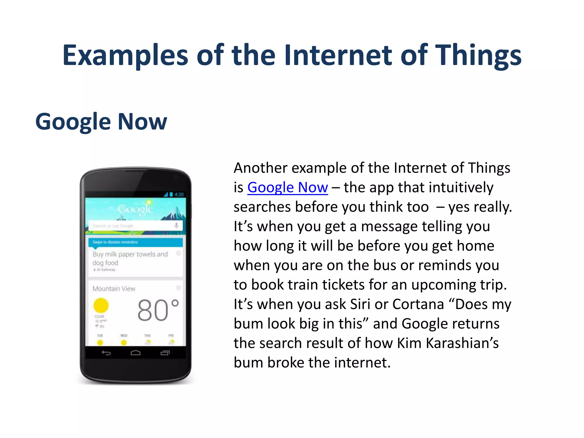Examples of the Internet of Things
Google Now
Another example of the Internet of Things
is Google Now – the app that intuitively
searches before you think too – yes really.
It’s when you get a message telling you
how long it will be before you get home
when you are on the bus or reminds you
to book train tickets for an upcoming trip.
It’s when you ask Siri or Cortana “Does my
bum look big in this” and Google returns
the search result of how Kim Karashian’s
bum broke the internet.
 