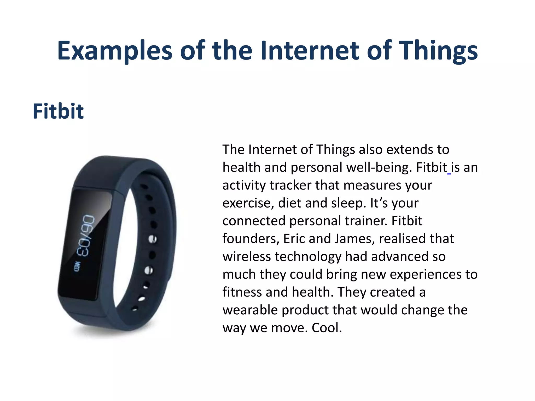 Examples of the Internet of Things
Fitbit
The Internet of Things also extends to
health and personal well-being. Fitbit is an
activity tracker that measures your
exercise, diet and sleep. It’s your
connected personal trainer. Fitbit
founders, Eric and James, realised that
wireless technology had advanced so
much they could bring new experiences to
fitness and health. They created a
wearable product that would change the
way we move. Cool.
 