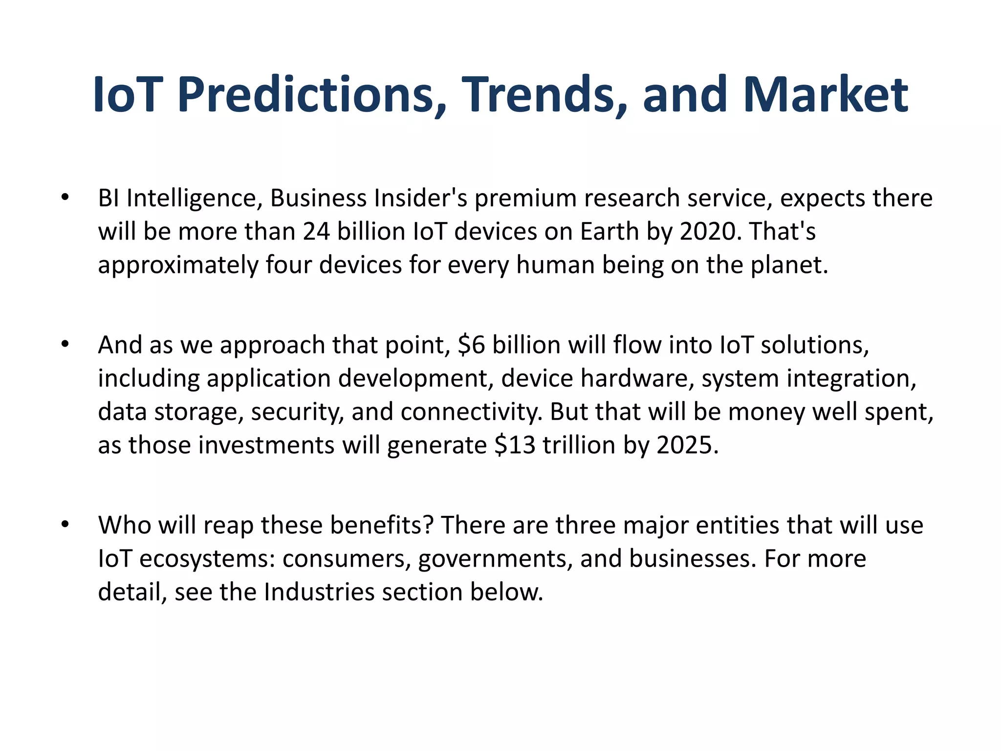IoT Predictions, Trends, and Market
• BI Intelligence, Business Insider's premium research service, expects there
will be more than 24 billion IoT devices on Earth by 2020. That's
approximately four devices for every human being on the planet.
• And as we approach that point, $6 billion will flow into IoT solutions,
including application development, device hardware, system integration,
data storage, security, and connectivity. But that will be money well spent,
as those investments will generate $13 trillion by 2025.
• Who will reap these benefits? There are three major entities that will use
IoT ecosystems: consumers, governments, and businesses. For more
detail, see the Industries section below.
 