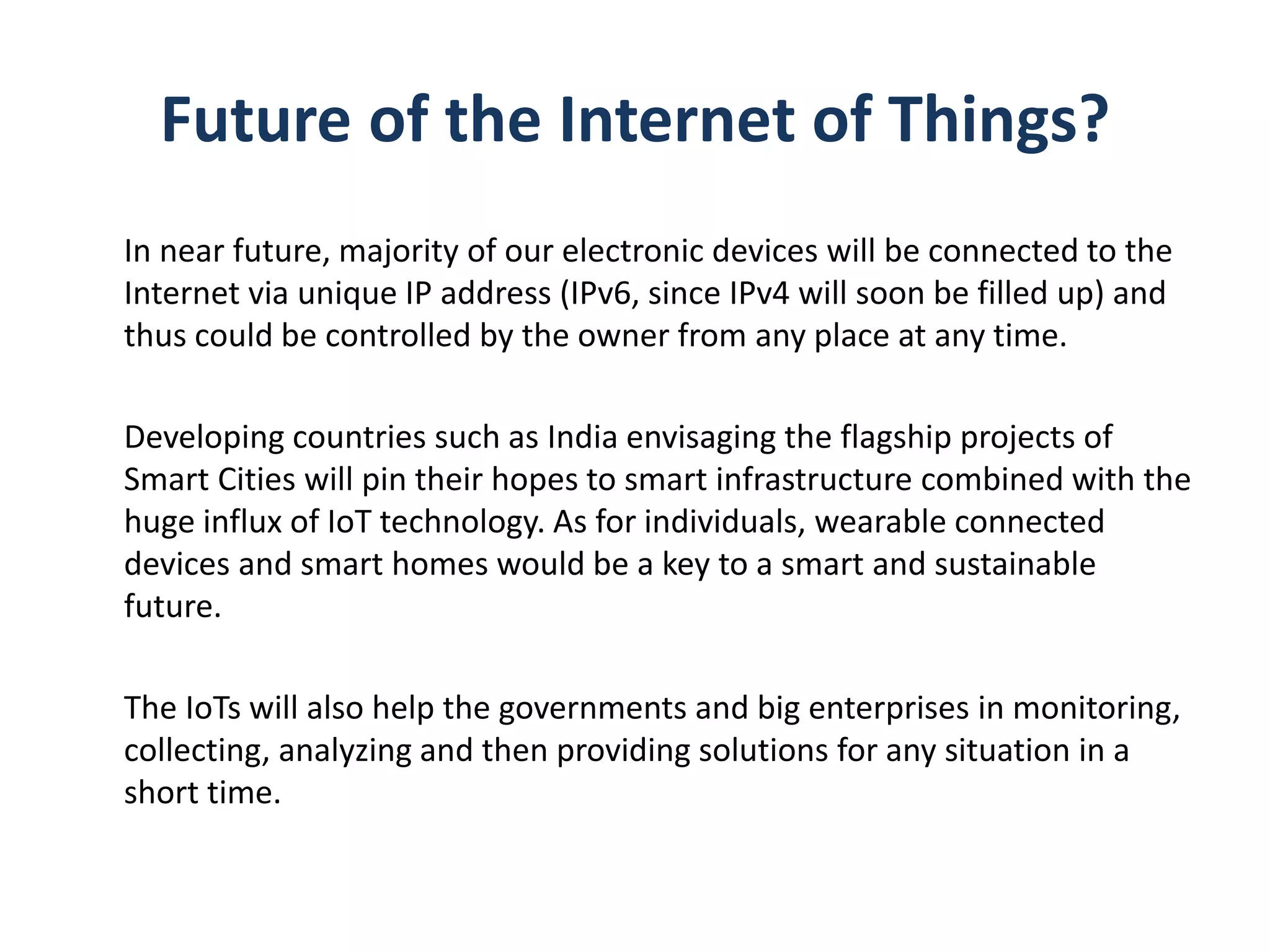 Future of the Internet of Things?
In near future, majority of our electronic devices will be connected to the
Internet via unique IP address (IPv6, since IPv4 will soon be filled up) and
thus could be controlled by the owner from any place at any time.
Developing countries such as India envisaging the flagship projects of
Smart Cities will pin their hopes to smart infrastructure combined with the
huge influx of IoT technology. As for individuals, wearable connected
devices and smart homes would be a key to a smart and sustainable
future.
The IoTs will also help the governments and big enterprises in monitoring,
collecting, analyzing and then providing solutions for any situation in a
short time.
 