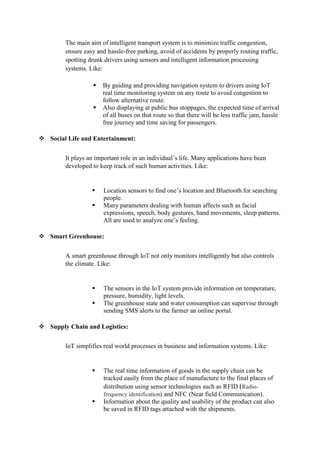 The main aim of intelligent transport system is to minimize traffic congestion,
ensure easy and hassle-free parking, avoid of accidents by properly routing traffic,
spotting drunk drivers using sensors and intelligent information processing
systems. Like:
 By guiding and providing navigation system to drivers using IoT
real time monitoring system on any route to avoid congestion to
follow alternative route.
 Also displaying at public bus stoppages, the expected time of arrival
of all buses on that route so that there will be less traffic jam, hassle
free journey and time saving for passengers.
 Social Life and Entertainment:
It plays an important role in an individual’s life. Many applications have been
developed to keep track of such human activities. Like:
 Location sensors to find one’s location and Bluetooth for searching
people.
 Many parameters dealing with human affects such as facial
expressions, speech, body gestures, hand movements, sleep patterns.
All are used to analyze one’s feeling.
 Smart Greenhouse:
A smart greenhouse through IoT not only monitors intelligently but also controls
the climate. Like:
 The sensors in the IoT system provide information on temperature,
pressure, humidity, light levels.
 The greenhouse state and water consumption can supervise through
sending SMS alerts to the farmer an online portal.
 Supply Chain and Logistics:
IoT simplifies real world processes in business and information systems. Like:
 The real time information of goods in the supply chain can be
tracked easily from the place of manufacture to the final places of
distribution using sensor technologies such as RFID (Radio-
frequency identification) and NFC (Near field Communication).
 Information about the quality and usability of the product can also
be saved in RFID tags attached with the shipments.
 