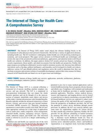 Received April 4, 2015, accepted May 8, 2015, date of publication June 1, 2015, date of current version June 4, 2015.
Digital Object Identifier 10.1109/ACCESS.2015.2437951
The Internet of Things for Health Care:
A Comprehensive Survey
S. M. RIAZUL ISLAM1, (Member, IEEE), DAEHAN KWAK2, MD. HUMAUN KABIR1,
MAHMUD HOSSAIN3, AND KYUNG-SUP KWAK1, (Member, IEEE)
1UWB Wireless Communications Research Center, Inha University, Incheon 402-751, Korea
2Networked Systems and Security Laboratory, Rutgers University, Newark, NJ 07102, USA
3Secure and Trustworthy Computing Laboratory, University of Alabama at Birmingham, AL 35233, USA
Corresponding author: K. S. Kwak (kskwak@inha.ac.kr)
This work was supported by the Ministry of Science, ICT and Future Planning, Korea, through the Information Technology Research
Center Support Program under Grant IITP-2015-H8501-15-1019 supervised by the Institute for Information and communications
Technology Promotion.
ABSTRACT The Internet of Things (IoT) makes smart objects the ultimate building blocks in the
development of cyber-physical smart pervasive frameworks. The IoT has a variety of application domains,
including health care. The IoT revolution is redesigning modern health care with promising technological,
economic, and social prospects. This paper surveys advances in IoT-based health care technologies and
reviews the state-of-the-art network architectures/platforms, applications, and industrial trends in IoT-based
health care solutions. In addition, this paper analyzes distinct IoT security and privacy features, including
security requirements, threat models, and attack taxonomies from the health care perspective. Further, this
paper proposes an intelligent collaborative security model to minimize security risk; discusses how different
innovations such as big data, ambient intelligence, and wearables can be leveraged in a health care context;
addresses various IoT and eHealth policies and regulations across the world to determine how they can
facilitate economies and societies in terms of sustainable development; and provides some avenues for future
research on IoT-based health care based on a set of open issues and challenges.
INDEX TERMS Internet of things, health care, services, applications, networks, architectures, platforms,
security, technologies, industries, policies, challenges.
I. INTRODUCTION
The Internet of Things (IoT) is a concept reﬂecting a
connected set of anyone, anything, anytime, anyplace, any
service, and any network. The IoT is a megatrend in
next-generation technologies that can impact the whole
business spectrum and can be thought of as the intercon-
nection of uniquely identiﬁable smart objects and devices
within today’s internet infrastructure with extended beneﬁts.
Beneﬁts typically include the advanced connectivity of these
devices, systems, and services that goes beyond machine-
to-machine (M2M) scenarios [1]. Therefore, introducing
automation is conceivable in nearly every ﬁeld. The IoT pro-
vides appropriate solutions for a wide range of applications
such as smart cities, trafﬁc congestion, waste management,
structural health, security, emergency services, logistics,
retails, industrial control, and health care. The interested
reader is referred to [1]–[5] for a deeper understanding of
the IoT.
Medical care and health care represent one of the most
attractive application areas for the IoT [6]. The IoT has the
potential to give rise to many medical applications such as
remote health monitoring, ﬁtness programs, chronic diseases,
and elderly care. Compliance with treatment and medication
at home and by healthcare providers is another important
potential application. Therefore, various medical devices,
sensors, and diagnostic and imaging devices can be viewed
as smart devices or objects constituting a core part of the IoT.
IoT-based healthcare services are expected to reduce costs,
increase the quality of life, and enrich the user’s experience.
From the perspective of healthcare providers, the IoT has
the potential to reduce device downtime through remote
provision. In addition, the IoT can correctly identify opti-
mum times for replenishing supplies for various devices
for their smooth and continuous operation. Further, the IoT
provides for the efﬁcient scheduling of limited resources
by ensuring their best use and service of more patients.
Fig. 1 illustrates recent healthcare trends [7]. Ease of
cost-effective interactions through seamless and secure con-
nectivity across individual patients, clinics, and healthcare
organizations is an important trend. Up-to-date healthcare
678
2169-3536 
 2015 IEEE. Translations and content mining are permitted for academic research only.
Personal use is also permitted, but republication/redistribution requires IEEE permission.
See http://www.ieee.org/publications_standards/publications/rights/index.html for more information.
VOLUME 3, 2015
www.redpel.com+917620593389
www.redpel.com+917620593389
 