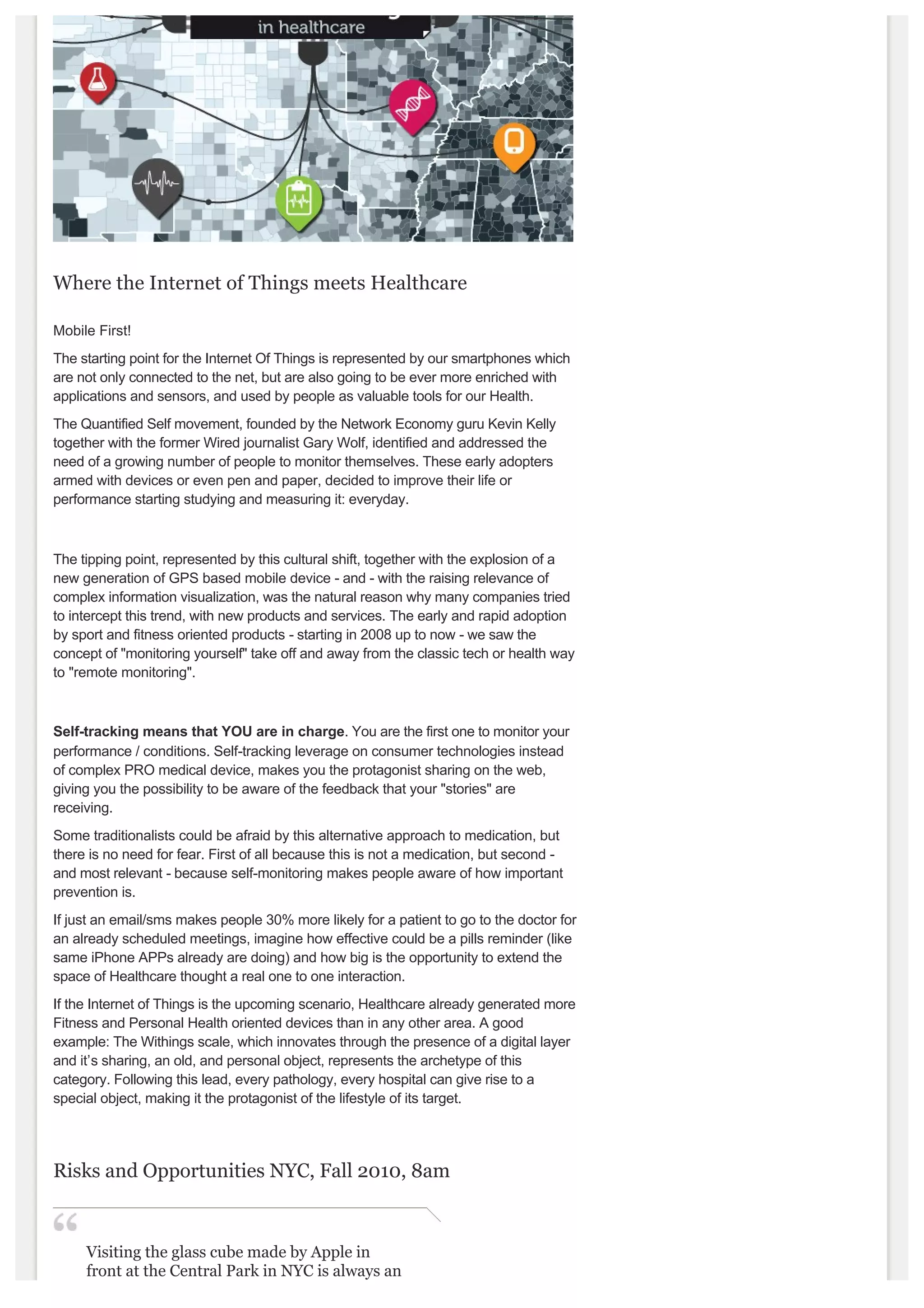  


Where the Internet of Things meets Healthcare 

Mobile First!
The starting point for the Internet Of Things is represented by our smartphones which 
are not only connected to the net, but are also going to be ever more enriched with 
applications and sensors, and used by people as valuable tools for our Health. 
The Quantified Self movement, founded by the Network Economy guru Kevin Kelly 
together with the former Wired journalist Gary Wolf, identified and addressed the 
need of a growing number of people to monitor themselves. These early adopters 
armed with devices or even pen and paper, decided to improve their life or 
performance starting studying and measuring it: everyday.



The tipping point, represented by this cultural shift, together with the explosion of a 
new generation of GPS based mobile device ­ and ­ with the raising relevance of 
complex information visualization, was the natural reason why many companies tried 
to intercept this trend, with new products and services. The early and rapid adoption 
by sport and fitness oriented products ­ starting in 2008 up to now ­ we saw the 
concept of "monitoring yourself" take off and away from the classic tech or health way
to "remote monitoring".



Self­tracking means that YOU are in charge. You are the first one to monitor your 
performance / conditions. Self­tracking leverage on consumer technologies instead 
of complex PRO medical device, makes you the protagonist sharing on the web, 
giving you the possibility to be aware of the feedback that your "stories" are 
receiving. 
Some traditionalists could be afraid by this alternative approach to medication, but 
there is no need for fear. First of all because this is not a medication, but second ­ 
and most relevant ­ because self­monitoring makes people aware of how important 
prevention is.
If just an email/sms makes people 30% more likely for a patient to go to the doctor for
an already scheduled meetings, imagine how effective could be a pills reminder (like 
same iPhone APPs already are doing) and how big is the opportunity to extend the 
space of Healthcare thought a real one to one interaction. 
If the Internet of Things is the upcoming scenario, Healthcare already generated more
Fitness and Personal Health oriented devices than in any other area. A good 
example: The Withings scale, which innovates through the presence of a digital layer 
and it’s sharing, an old, and personal object, represents the archetype of this 
category. Following this lead, every pathology, every hospital can give rise to a 
special object, making it the protagonist of the lifestyle of its target. 




Risks and Opportunities NYC, Fall 2010, 8am 



     Visiting the glass cube made by Apple in 
     front at the Central Park in NYC is always an 
     experience. Last time I went there, few weeks 
 