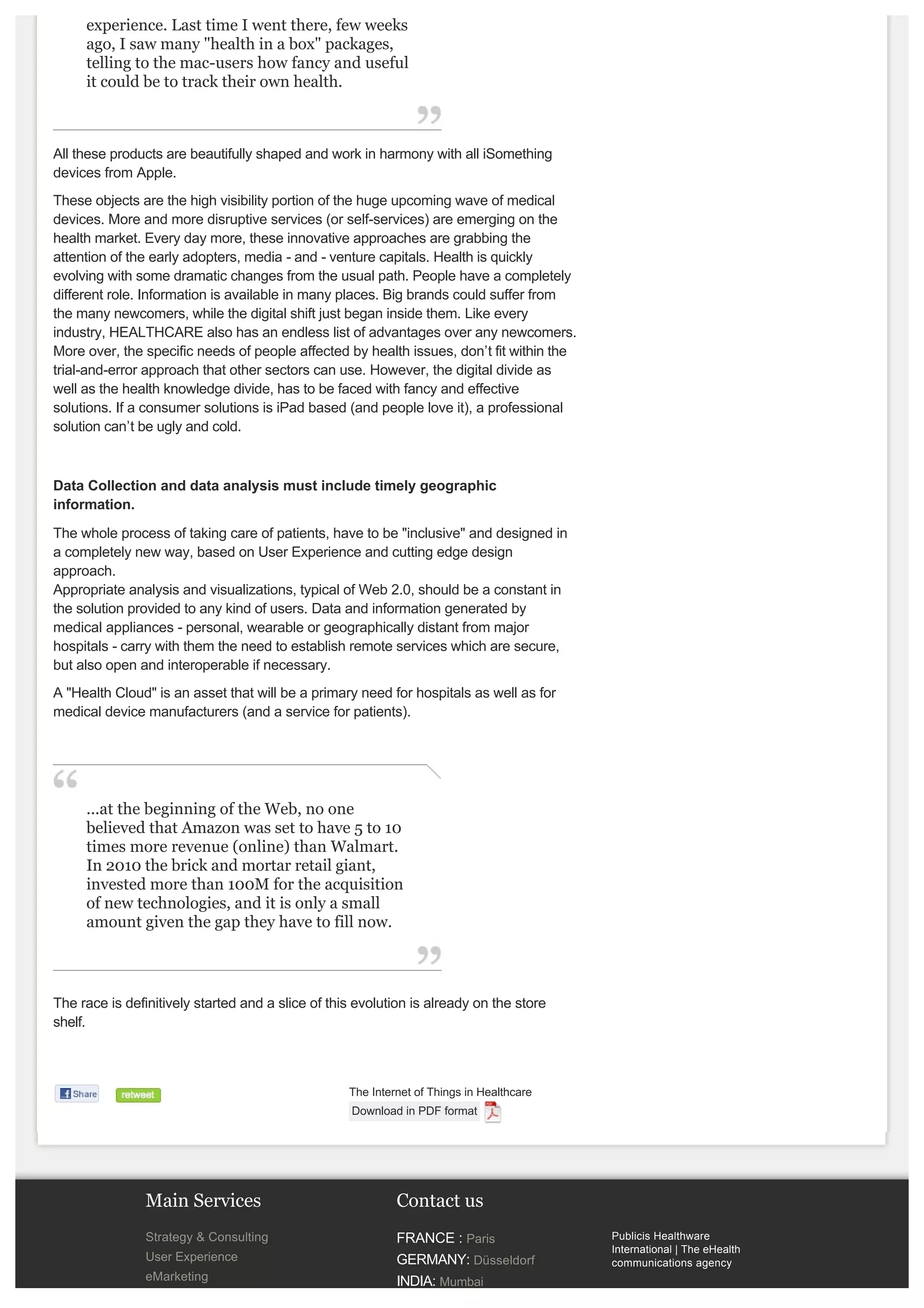 front at the Central Park in NYC is always an 
         experience. Last time I went there, few weeks 
         ago, I saw many "health in a box" packages, 
         telling to the mac­users how fancy and useful 
         it could be to track their own health. 



    All these products are beautifully shaped and work in harmony with all iSomething 
    devices from Apple. 
    These objects are the high visibility portion of the huge upcoming wave of medical 
    devices. More and more disruptive services (or self­services) are emerging on the 
    health market. Every day more, these innovative approaches are grabbing the 
    attention of the early adopters, media ­ and ­ venture capitals. Health is quickly 
    evolving with some dramatic changes from the usual path. People have a completely 
    different role. Information is available in many places. Big brands could suffer from 
    the many newcomers, while the digital shift just began inside them. Like every 
    industry, HEALTHCARE also has an endless list of advantages over any newcomers.
    More over, the specific needs of people affected by health issues, don’t fit within the 
    trial­and­error approach that other sectors can use. However, the digital divide as 
    well as the health knowledge divide, has to be faced with fancy and effective 
    solutions. If a consumer solutions is iPad based (and people love it), a professional 
    solution can’t be ugly and cold. 



    Data Collection and data analysis must include timely geographic 
    information.
    The whole process of taking care of patients, have to be "inclusive" and designed in 
    a completely new way, based on User Experience and cutting edge design 
    approach.
    Appropriate analysis and visualizations, typical of Web 2.0, should be a constant in 
    the solution provided to any kind of users. Data and information generated by 
    medical appliances ­ personal, wearable or geographically distant from major 
    hospitals ­ carry with them the need to establish remote services which are secure, 
    but also open and interoperable if necessary. 
    A "Health Cloud" is an asset that will be a primary need for hospitals as well as for 
    medical device manufacturers (and a service for patients).




         ...at the beginning of the Web, no one 
         believed that Amazon was set to have 5 to 10 
         times more revenue (online) than Walmart. 
         In 2010 the brick and mortar retail giant, 
         invested more than 100M for the acquisition 
         of new technologies, and it is only a small 
         amount given the gap they have to fill now.



    The race is definitively started and a slice of this evolution is already on the store 
    shelf.



                                                       The Internet of Things in Healthcare
                                                        Download in PDF format



 

                    Main Services                               Contact us
                    Strategy & Consulting                       FRANCE : Paris                 Publicis Healthware 
                                                                                               International | The eHealth 
                    User Experience                             GERMANY: Düsseldorf            communications agency
                    eMarketing                                  INDIA: Mumbai 
                    Content Management                                                         EU: +39 089 3061 411
                                                                ITALY: Salerno ­ EMEA Hub 
 