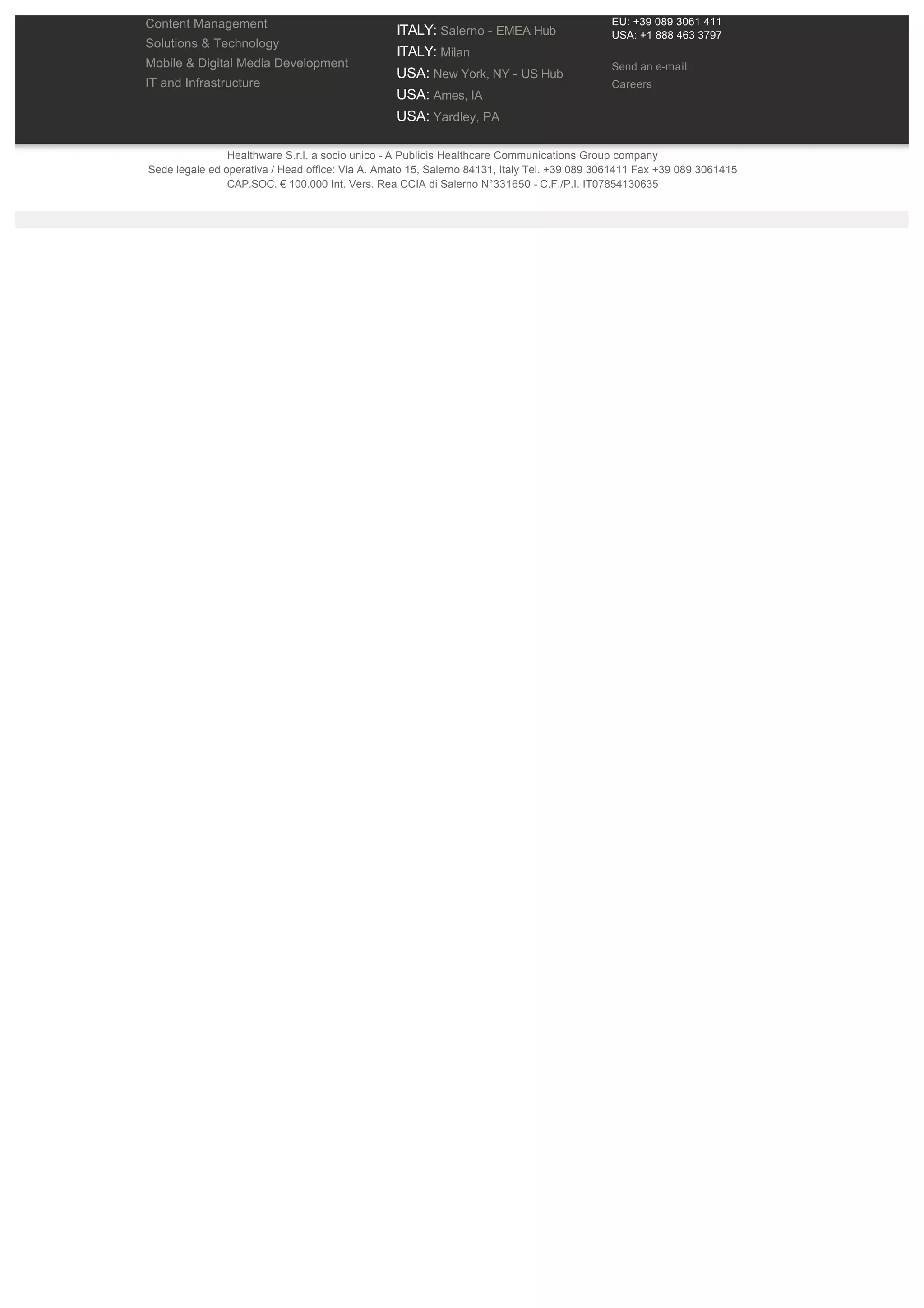 eMarketing                                       INDIA: Mumbai 
Content Management                                                                           EU: +39 089 3061 411
                                                 ITALY: Salerno ­ EMEA Hub                   USA: +1 888 463 3797
Solutions & Technology
                                                 ITALY: Milan 
Mobile & Digital Media Development                                                           Send an e­mail
                                                 USA: New York, NY ­ US Hub 
IT and Infrastructure                                                                        Careers
                                                 USA: Ames, IA 
                                                 USA: Yardley, PA 

                Healthware S.r.l. a socio unico ­ A Publicis Healthcare Communications Group company  
Sede legale ed operativa / Head office: Via A. Amato 15, Salerno 84131, Italy Tel. +39 089 3061411 Fax +39 089 3061415 
                CAP.SOC. € 100.000 Int. Vers. Rea CCIA di Salerno N°331650 ­ C.F./P.I. IT07854130635 
 