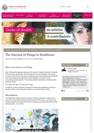 Site map  |  Contacts




PHARMACEUTICAL &     HEALTHCARE        FOOD &            STRATEGY &          DIGITAL            SOLUTIONS &             RESOURCES &            ABOUT US
 MEDICAL DEVICES                      WELLNESS           CONSULTING       COMMUNICATIONS        TECHNOLOGY                 eZINEs




     Geeks of Health                                                   10 articles
                                                                        6 contributors


     Home  > Resources & eZINEs : Geeks of Health  > The Internet of Things in Healthcare 



    The Internet of Things in Healthcare
    In Geeks of Health, posted on 11/17/2011 by Leandro Agrò



                                                                                                    The Author
    What is the Internet of Things 
                                                                                                              Leandro Agrò
                                                                                                              aka leeander: 15 years experience IxD 
    Even if the Internet appears ubiquitous, the number of objects or devices connected                       Designer & Manager

    to the internet is still greatly inferior to those that are not connected. The coming        
    revolution will result from the need of replacing disconnected objects with connected           His leadership and innovative work have 
    ones, and making these objects ever more intelligent, and aware of their                        been recognized by numerous 
    surroundings (using sensors). The resulting network promises to create disruptive               organizations, such as: Venice Biennale of 
                                                                                                    Architecture: “Visionary”, ADI: Included in 
    business models. 
                                                                                                    ADI INDEX (Compasso D’Oro finalist), New 
    We call this new step: The Internet of Things                                                   York Times: Included in Top10 Internet of 
                                                                                                    Things Products, WIRED: Nominated as 
    In 2008 the number of devices connected to the Internet exceeded the number of                  “ItAliens”, etc.  
    people on Earth, and we foresee 50 billions Connected Things in 2020.
                                                                                                                            Contact the author


    About Healthcare 
    The Healthcare market research Company, Kalorama published a study that the 
    market for remote patient monitoring is growing of 25.4% yearly. According to the 
                                                                                                    Recent Tweets
    industry standards we should think of this as exciting news that represents the whole 
    landscape. But... it is not true. 
 