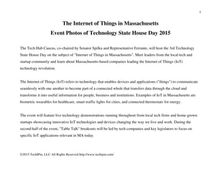 1
©2015 TechIPm, LLC All Rights Reserved http://www.techipm.com/
The Internet of Things in Massachusetts
Event Photos of Technology State House Day 2015
The Tech Hub Caucus, co-chaired by Senator Spilka and Representative Ferrante, will host the 3rd Technology
State House Day on the subject of "Internet of Things in Massachusetts". Meet leaders from the local tech and
startup community and learn about Massachusetts-based companies leading the Internet of Things (IoT)
technology revolution.
The Internet of Things (IoT) refers to technology that enables devices and applications ("things") to communicate
seamlessly with one another to become part of a connected whole that transfers data through the cloud and
transforms it into useful information for people, business and institutions. Examples of IoT in Massachusetts are
biometric wearables for healthcare, smart traffic lights for cities, and connected thermostats for energy.
The event will feature live technology demonstrations running throughout from local tech firms and home-grown
startups showcasing innovative IoT technologies and devices changing the way we live and work. During the
second half of the event, "Table Talk" breakouts will be led by tech companies and key legislators to focus on
specific IoT applications relevant in MA today.
 