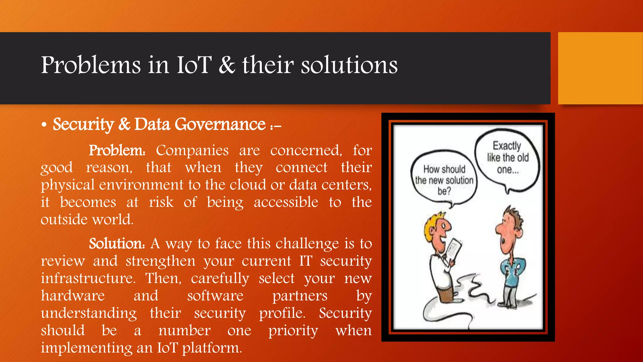 Problems in IoT & their solutions
• Security & Data Governance :-
Problem: Companies are concerned, for
good reason, that when they connect their
physical environment to the cloud or data centers,
it becomes at risk of being accessible to the
outside world.
Solution: A way to face this challenge is to
review and strengthen your current IT security
infrastructure. Then, carefully select your new
hardware and software partners by
understanding their security profile. Security
should be a number one priority when
implementing an IoT platform.
 